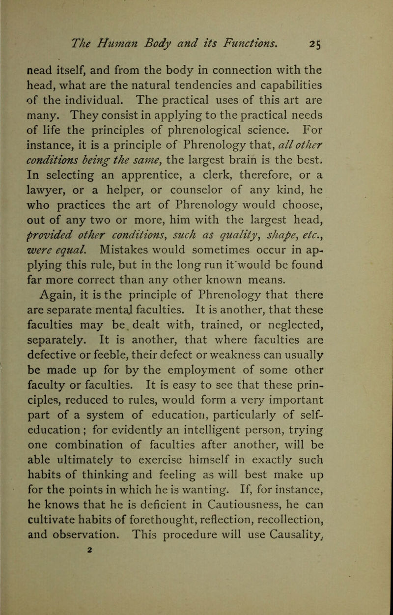 nead itself, and from the body in connection with the head, what are the natural tendencies and capabilities of the individual. The practical uses of this art are many. They consist in applying to the practical needs of life the principles of phrenological science. For instance, it is a principle of Phrenology that, all other conditions being the same^ the largest brain is the best. In selecting an apprentice, a clerk, therefore, or a lawyer, or a helper, or counselor of any kind, he who practices the art of Phrenology would choose, out of any two or more, him with the largest head, provided other conditions^ such as quality^ shape^ ete.^ were equal. Mistakes would sometimes occur in ap- plying this rule, but in the long run it'would be found far more correct than any other known means. Again, it is the principle of Phrenology that there are separate mental faculties. It is another, that these faculties may be. dealt with, trained, or neglected, separately. It is another, that where faculties are defective or feeble, their defect or weakness can usually be made up for by the employment of some other faculty or faculties. It is easy to see that these prin- ciples, reduced to rules, would form a very important part of a system of education, particularly of self- education ; for evidently an intelligent person, trying one combination of faculties after another, will be able ultimately to exercise himself in exactly such habits of thinking and feeling as will best make up for the points in which he is wanting. If, for instance, he knows that he is deficient in Cautiousness, he can cultivate habits of forethought, reflection, recollection, and observation. This procedure will use Causality^