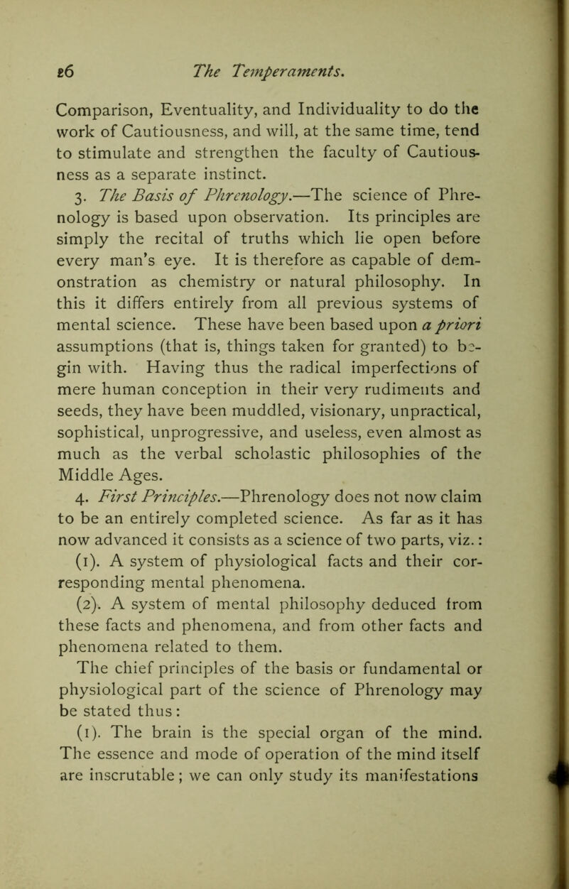 Comparison, Eventuality, and Individuality to do the work of Cautiousness, and will, at the same time, tend to stimulate and strengthen the faculty of Cautious- ness as a separate instinct. 3. The Basis of Phrenology.—The science of Phre- nology is based upon observation. Its principles are simply the recital of truths which lie open before every man’s eye. It is therefore as capable of dem- onstration as chemistry or natural philosophy. In this it differs entirely from all previous systems of mental science. These have been based upon a priori assumptions (that is, things taken for granted) to be- gin with. Having thus the radical imperfections of mere human conception in their very rudiments and seeds, they have been muddled, visionary, unpractical, sophistical, unprogressive, and useless, even almost as much as the verbal scholastic philosophies of the Middle Ages. 4. First Principles.—Phrenology does not now claim to be an entirely completed science. As far as it has now advanced it consists as a science of two parts, viz.: (1) . A system of physiological facts and their cor- responding mental phenomena. (2) . A system of mental philosophy deduced from these facts and phenomena, and from other facts and phenomena related to them. The chief principles of the basis or fundamental or physiological part of the science of Phrenology may be stated thus: (i). The brain is the special organ of the mind. The essence and mode of operation of the mind itself are inscrutable; we can only study its manifestations