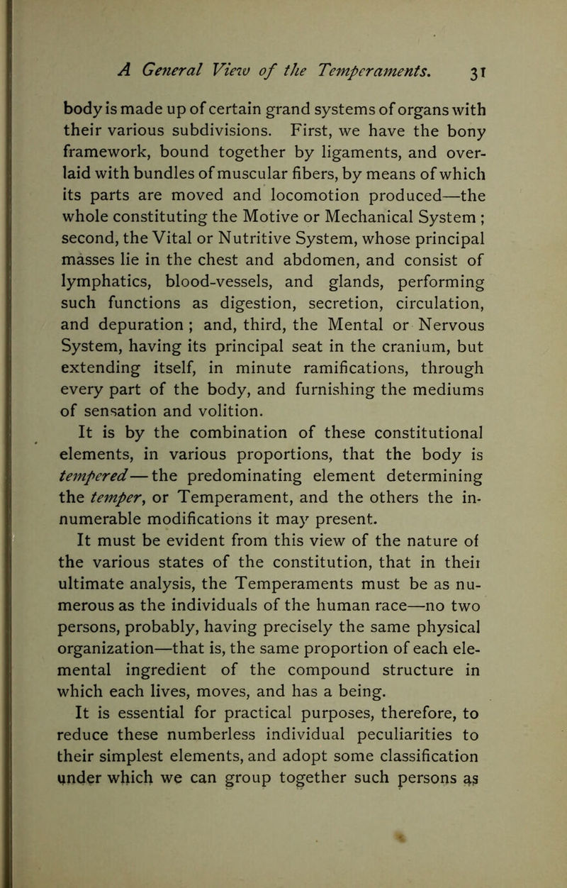 body IS made up of certain grand systems of organs with their various subdivisions. First, we have the bony framework, bound together by ligaments, and over- laid with bundles of muscular fibers, by means of which its parts are moved and locomotion produced—the whole constituting the Motive or Mechanical System ; second, the Vital or Nutritive System, whose principal masses lie in the chest and abdomen, and consist of lymphatics, blood-vessels, and glands, performing such functions as digestion, secretion, circulation, and depuration ; and, third, the Mental or Nervous System, having its principal seat in the cranium, but extending itself, in minute ramifications, through every part of the body, and furnishing the mediums of sensation and volition. It is by the combination of these constitutional elements, in various proportions, that the body is tempered—the predominating element determining the tempery or Temperament, and the others the in- numerable modifications it may present. It must be evident from this view of the nature of the various states of the constitution, that in theii ultimate analysis, the Temperaments must be as nu- merous as the individuals of the human race—no two persons, probably, having precisely the same physical organization—that is, the same proportion of each ele- mental ingredient of the compound structure in which each lives, moves, and has a being. It is essential for practical purposes, therefore, to reduce these numberless individual peculiarities to their simplest elements, and adopt some classification under which we can group together such persons as