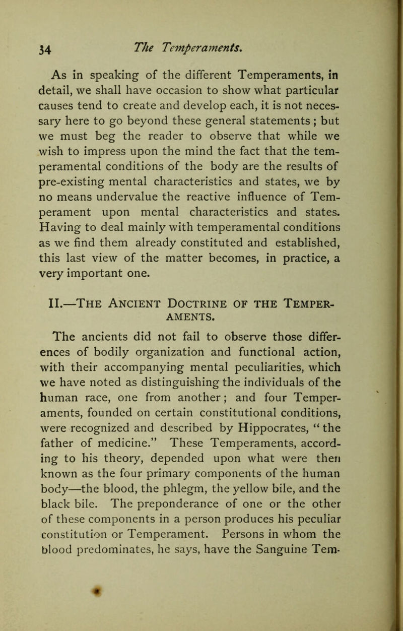 As in speaking of the different Temperaments, in detail, we shall have occasion to show what particular causes tend to create and develop each, it is not neces- sary here to go beyond these general statements; but we must beg the reader to observe that while we wish to impress upon the mind the fact that the tem- peramental conditions of the body are the results of pre-existing mental characteristics and states, we by no means undervalue the reactive influence of Tem- perament upon mental characteristics and states. Having to deal mainly with temperamental conditions as we find them already constituted and established, this last view of the matter becomes, in practice, a very important one. II.—The Ancient Doctrine of the Temper- aments. The ancients did not fail to observe those differ- ences of bodily organization and functional action, with their accompanying mental peculiarities, which we have noted as distinguishing the individuals of the human race, one from another; and four Temper- aments, founded on certain constitutional conditions, were recognized and described by Hippocrates, “ the father of medicine.” These Temperaments, accord- ing to his theory, depended upon what were then known as the four primary components of the human body—the blood, the phlegm, the yellow bile, and the black bile. The preponderance of one or the other of these components in a person produces his peculiar constitution or Temperament. Persons in whom the blood predominates, he says, have the Sanguine Tern-