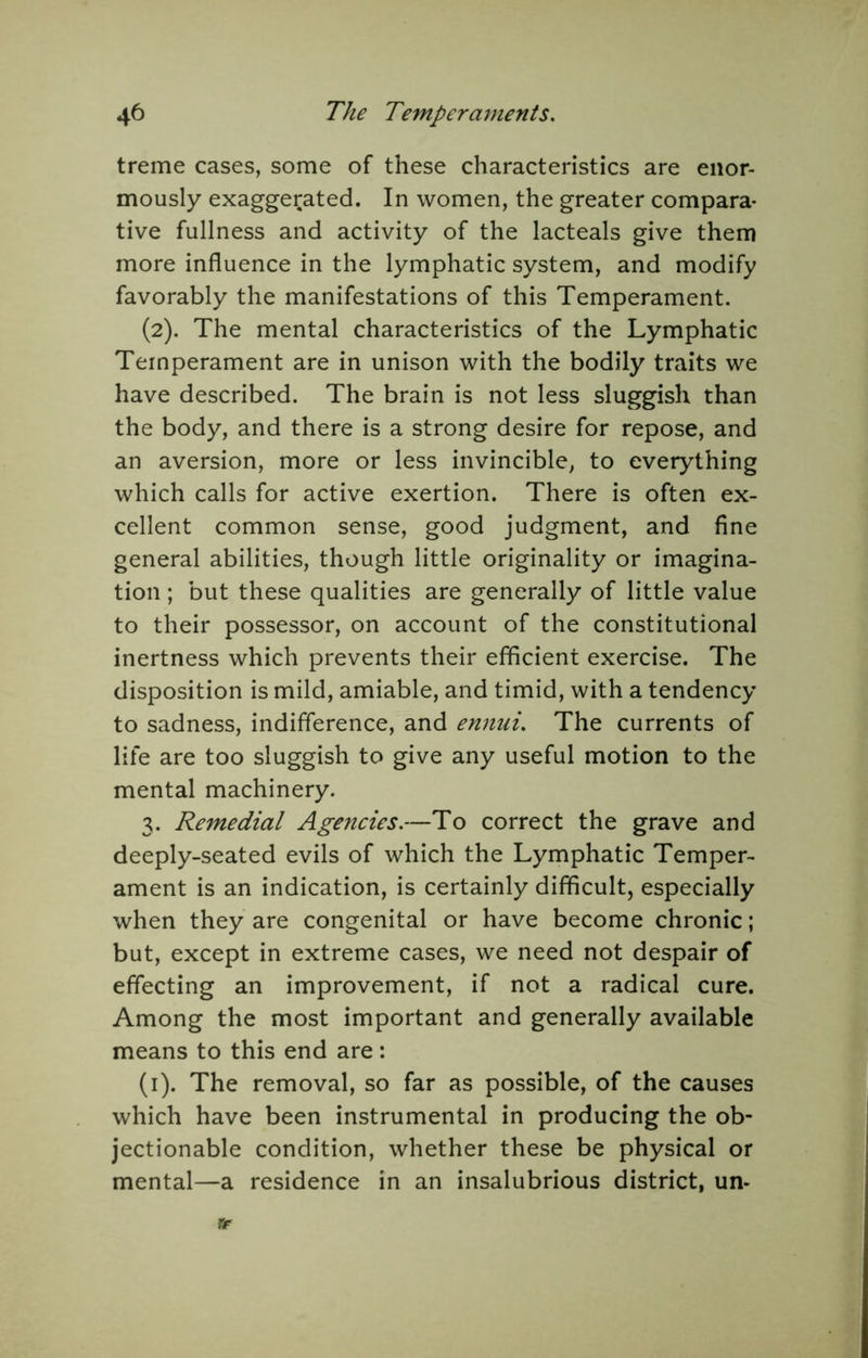 treme cases, some of these characteristics are enor- mously exaggerated. In women, the greater compara- tive fullness and activity of the lacteals give them more influence in the lymphatic system, and modify favorably the manifestations of this Temperament. (2). The mental characteristics of the Lymphatic Temperament are in unison with the bodily traits we have described. The brain is not less sluggish than the body, and there is a strong desire for repose, and an aversion, more or less invincible, to everything which calls for active exertion. There is often ex- cellent common sense, good judgment, and fine general abilities, though little originality or imagina- tion ; but these qualities are generally of little value to their possessor, on account of the constitutional inertness which prevents their efficient exercise. The disposition is mild, amiable, and timid, with a tendency to sadness, indifference, and ennui. The currents of life are too sluggish to give any useful motion to the mental machinery. 3. Remedial Agencies.—To correct the grave and deeply-seated evils of which the Lymphatic Temper- ament is an indication, is certainly difficult, especially when they are congenital or have become chronic; but, except in extreme cases, we need not despair of effecting an improvement, if not a radical cure. Among the most important and generally available means to this end are: (i). The removal, so far as possible, of the causes which have been instrumental in producing the ob- jectionable condition, whether these be physical or mental—a residence in an insalubrious district, un- «r