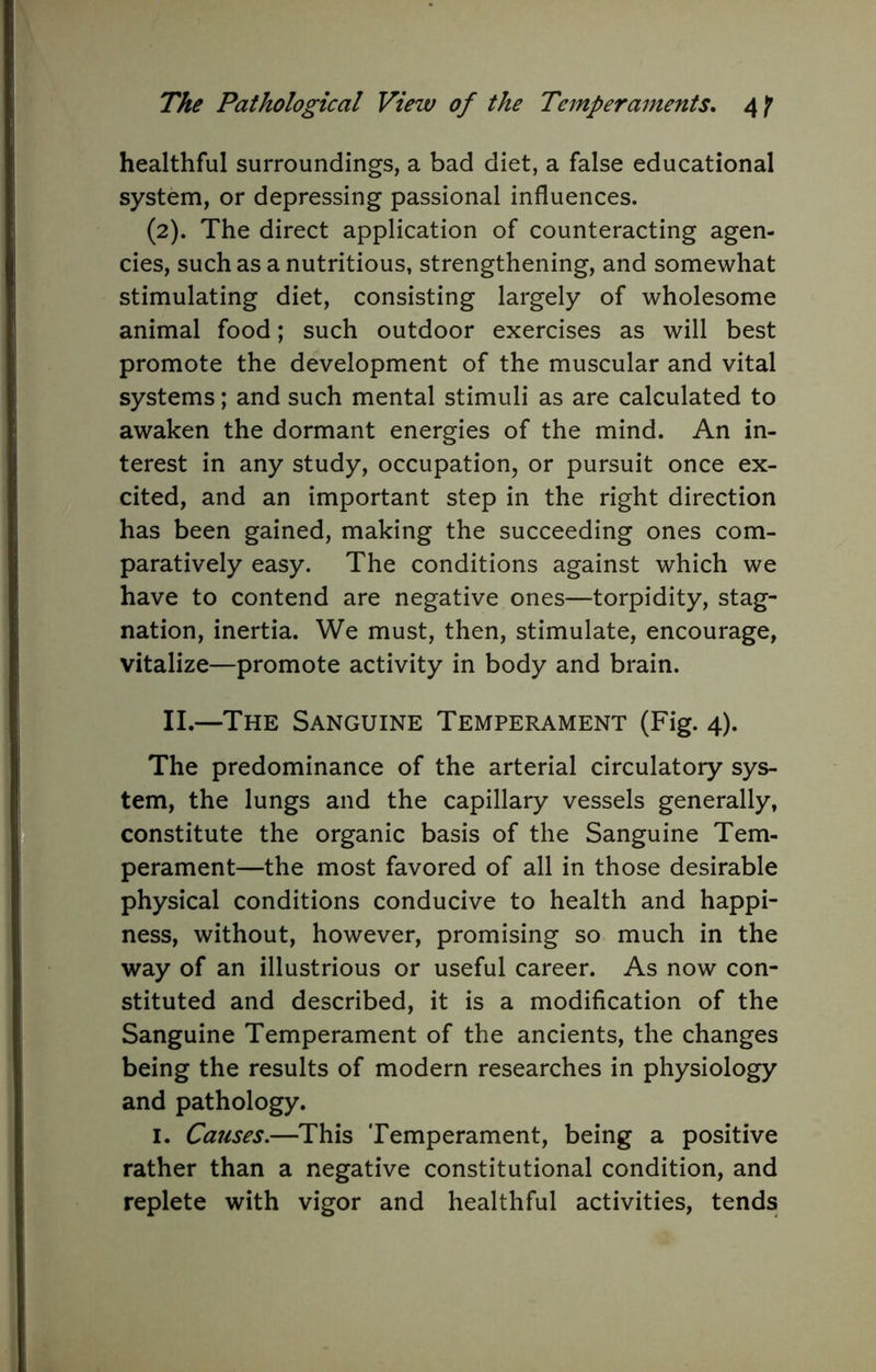 healthful surroundings, a bad diet, a false educational system, or depressing passional influences. (2). The direct application of counteracting agen- cies, such as a nutritious, strengthening, and somewhat stimulating diet, consisting largely of wholesome animal food; such outdoor exercises as will best promote the development of the muscular and vital systems; and such mental stimuli as are calculated to awaken the dormant energies of the mind. An in- terest in any study, occupation, or pursuit once ex- cited, and an important step in the right direction has been gained, making the succeeding ones com- paratively easy. The conditions against which we have to contend are negative ones—torpidity, stag- nation, inertia. We must, then, stimulate, encourage, vitalize—promote activity in body and brain. II.—The Sanguine Temperament (Fig. 4). The predominance of the arterial circulatory sys- tem, the lungs and the capillary vessels generally, constitute the organic basis of the Sanguine Tem- perament—the most favored of all in those desirable physical conditions conducive to health and happi- ness, without, however, promising so much in the way of an illustrious or useful career. As now con- stituted and described, it is a modification of the Sanguine Temperament of the ancients, the changes being the results of modern researches in physiology and pathology. I. Causes.—This Temperament, being a positive rather than a negative constitutional condition, and replete with vigor and healthful activities, tends