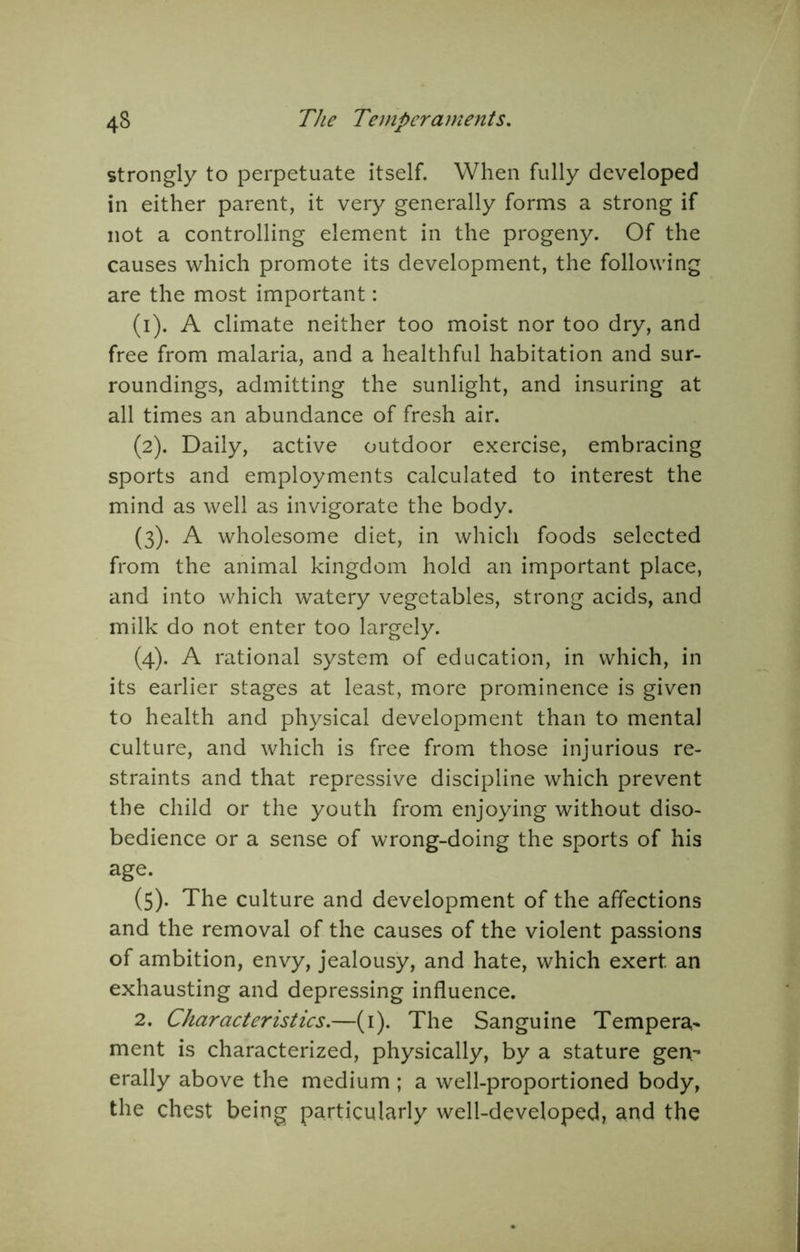 strongly to perpetuate itself. When fully developed in either parent, it very generally forms a strong if not a controlling element in the progeny. Of the causes which promote its development, the following are the most important: (1) . A climate neither too moist nor too dry, and free from malaria, and a healthful habitation and sur- roundings, admitting the sunlight, and insuring at all times an abundance of fresh air. (2) . Daily, active outdoor exercise, embracing sports and employments calculated to interest the mind as well as invigorate the body. (3) . A wholesome diet, in which foods selected from the animal kingdom hold an important place, and into which watery vegetables, strong acids, and milk do not enter too largely. (4) . A rational system of education, in which, in its earlier stages at least, more prominence is given to health and physical development than to mental culture, and which is free from those injurious re- straints and that repressive discipline which prevent the child or the youth from enjoying without diso- bedience or a sense of wrong-doing the sports of his age. (5) . The culture and development of the affections and the removal of the causes of the violent passions of ambition, envy, jealousy, and hate, which exert an exhausting and depressing influence. 2. Characteristics.—(i). The Sanguine Tempera^ ment is characterized, physically, by a stature gen^ erally above the medium ; a well-proportioned body, the chest being particularly well-developed, and the