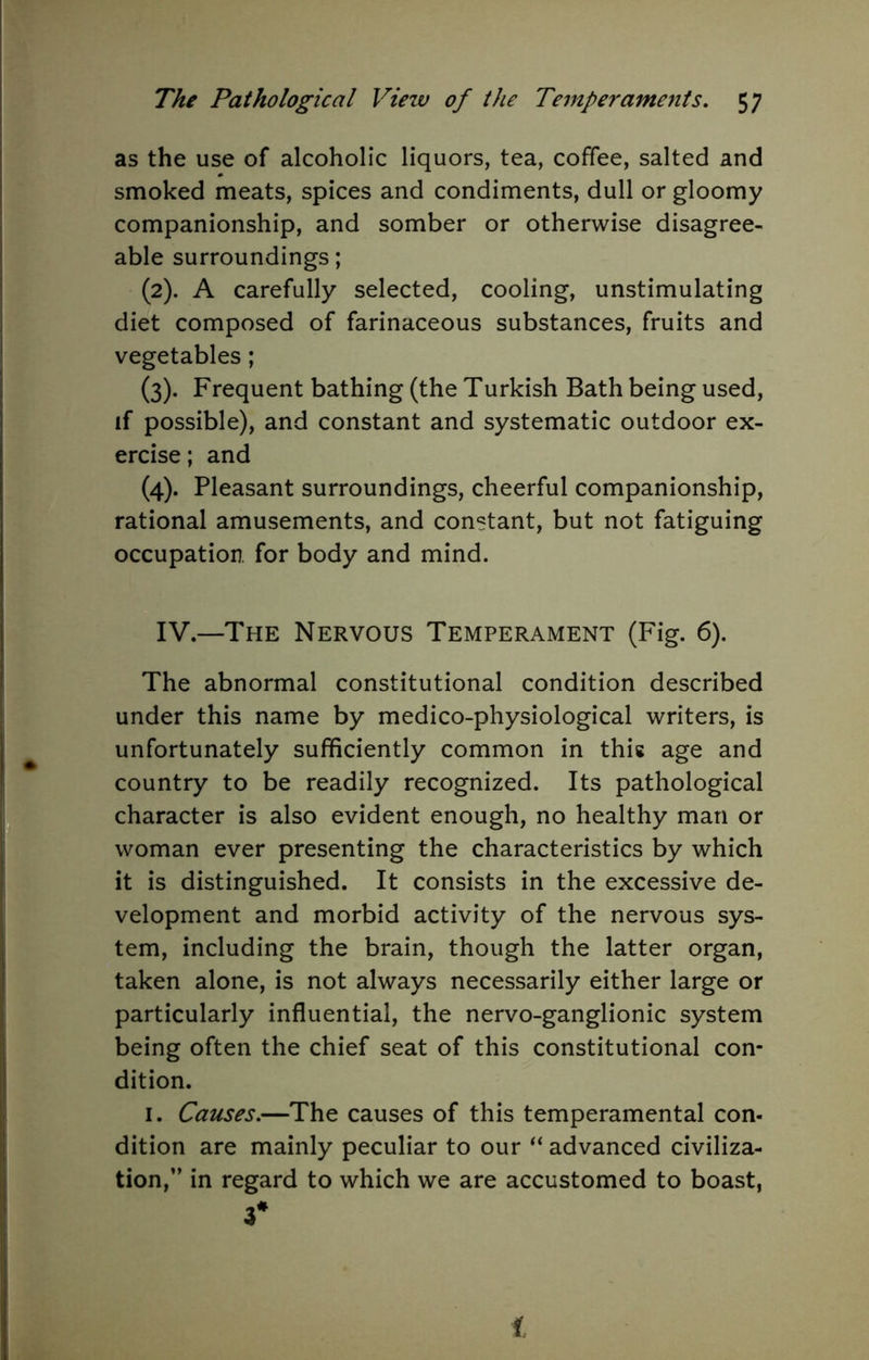 as the use of alcoholic liquors, tea, coffee, salted and smoked meats, spices and condiments, dull or gloomy companionship, and somber or otherwise disagree- able surroundings; (2) . A carefully selected, cooling, unstimulating diet composed of farinaceous substances, fruits and vegetables; (3) . Frequent bathing (the Turkish Bath being used, if possible), and constant and systematic outdoor ex- ercise; and (4) . Pleasant surroundings, cheerful companionship, rational amusements, and constant, but not fatiguing occupation, for body and mind. IV.—The Nervous Temperament (Fig. 6). The abnormal constitutional condition described under this name by medico-physiological writers, is unfortunately sufficiently common in this age and country to be readily recognized. Its pathological character is also evident enough, no healthy man or woman ever presenting the characteristics by which it is distinguished. It consists in the excessive de- velopment and morbid activity of the nervous sys- tem, including the brain, though the latter organ, taken alone, is not always necessarily either large or particularly influential, the nervo-ganglionic system being often the chief seat of this constitutional con- dition. I. Causes.—The causes of this temperamental con- dition are mainly peculiar to our advanced civiliza- tion,” in regard to which we are accustomed to boast, 3* 1
