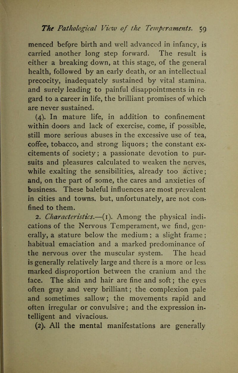 menced before birth and well advanced in infancy, is carried another long step forward. The result is cither a breaking down, at this stage, of the general health, followed by an early death, or an intellectual precocity, inadequately sustained by vital stamina, and surely leading to painful disappointments in re- gard to a career in life, the brilliant promises of which are never sustained. (4). In mature life, in addition to confinement within doors and lack of exercise, come, if possible, still more serious abuses in the excessive use of tea, coffee, tobacco, and strong liquors; the constant ex- citements of society; a passionate devotion to pur- suits and pleasures calculated to weaken the nerves, while exalting the sensibilities, already too active; and, on the part of some, the cares and anxieties of business. These baleful influences are most prevalent in cities and towns, but, unfortunately, are not con- fined to them. 2. Characteristics.—(i). Among the physical indi- cations of the Nervous Temperament, we find, gen- erally, a stature below the medium ; a slight frame; habitual emaciation and a marked predominance of the nervous over the muscular system. The head is generally relatively large and there is a more or less marked disproportion between the cranium and the face. The skin and hair are fine and soft; the eyes often gray and very brilliant; the complexion pale and sometimes sallow; the movements rapid and often irregular or convulsive; and the expression in- telligent and vivacious. (2). All the mental manifestations are generally