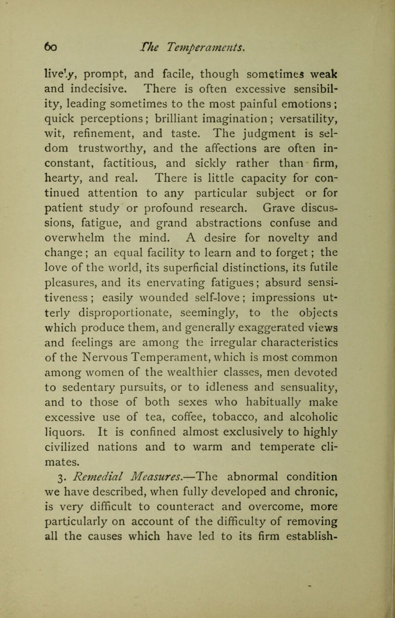 live^j prompt, and facile, though sometimes weak and indecisive. There is often excessive sensibil- ity, leading sometimes to the most painful emotions; quick perceptions; brilliant imagination; versatility, wit, refinement, and taste. The judgment is sel- dom trustworthy, and the affections are often in- constant, factitious, and sickly rather than firm, hearty, and real. There is little capacity for con- tinued attention to any particular subject or for patient study or profound research. Grave discus- sions, fatigue, and grand abstractions confuse and overwhelm the mind. A desire for novelty and change; an equal facility to learn and to forget; the love of the world, its superficial distinctions, its futile pleasures, and its enervating fatigues; absurd sensi- tiveness ; easily wounded self-love; impressions ut- terly disproportionate, seemingly, to the objects which produce them, and generally exaggerated views and feelings are among the irregular characteristics of the Nervous Temperament, which is most common among women of the wealthier classes, men devoted to sedentary pursuits, or to idleness and sensuality, and to those of both sexes who habitually make excessive use of tea, coffee, tobacco, and alcoholic liquors. It is confined almost exclusively to highly civilized nations and to warm and temperate cli- mates. 3. Remedial Measures.—The abnormal condition we have described, when fully developed and chronic, is very difficult to counteract and overcome, more particularly on account of the difficulty of removing all the causes which have led to its firm establish-
