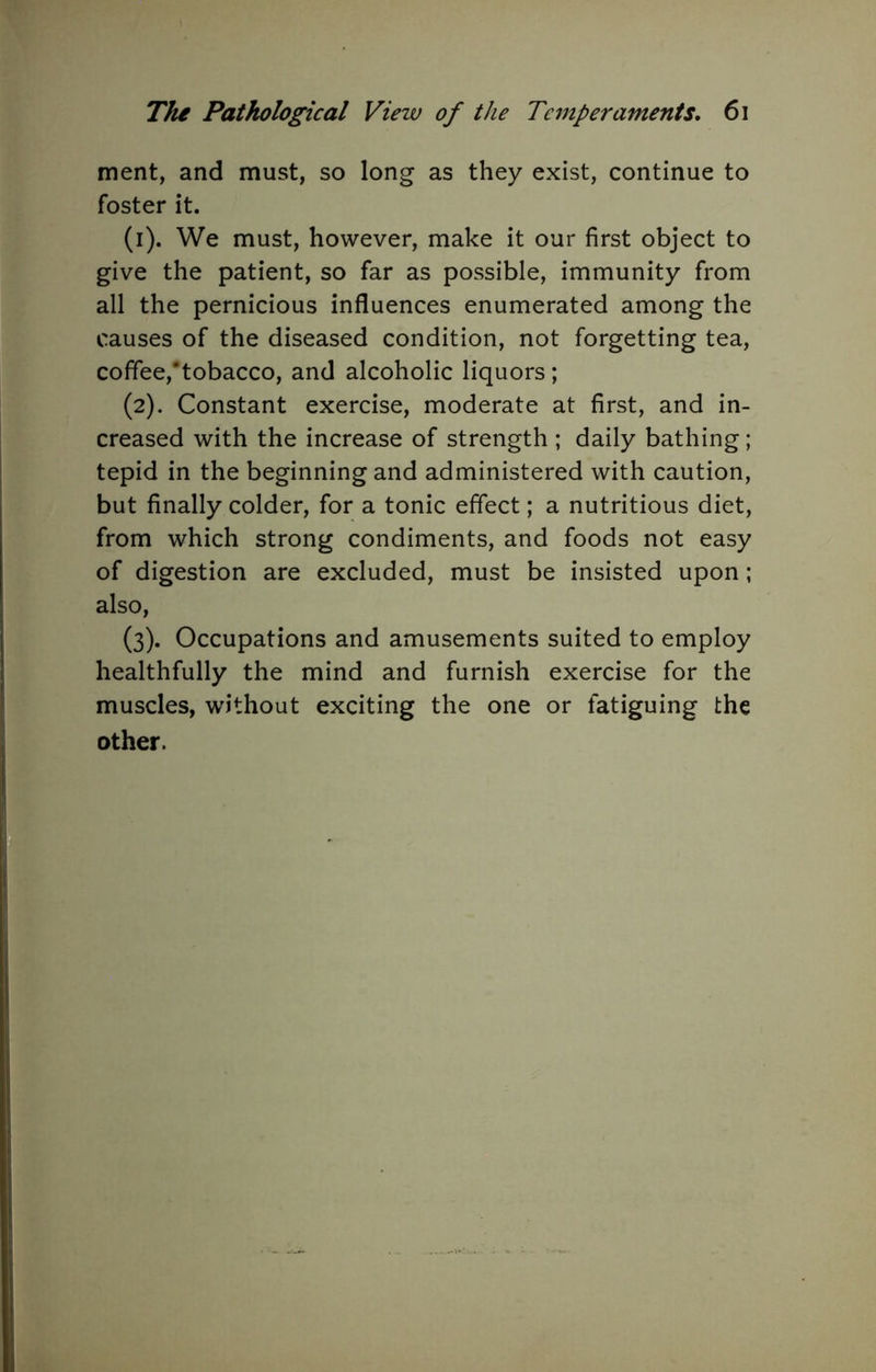 merit, and must, so long as they exist, continue to foster it. (1) . We must, however, make it our first object to give the patient, so far as possible, immunity from all the pernicious influences enumerated among the causes of the diseased condition, not forgetting tea, coffee,*tobacco, and alcoholic liquors ; (2) . Constant exercise, moderate at first, and in- creased with the increase of strength ; daily bathing; tepid in the beginning and administered with caution, but finally colder, for a tonic effect; a nutritious diet, from which strong condiments, and foods not easy of digestion are excluded, must be insisted upon; also, (3) . Occupations and amusements suited to employ healthfully the mind and furnish exercise for the muscles, without exciting the one or fatiguing the other.