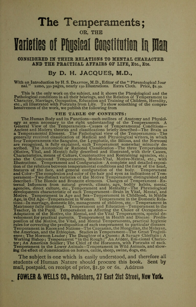 The Temperaments; or; the yaiieiies of Fiiysical coostitiitioii la Plan CONSIDERED IN THEIR RELATIONS TO MENTAL CHARACTER AND THE PRACTICAL AFFAIRS OF LIFE, Etc., Etc. By D. H. JACQUES, M.D., With an Introduction by H. S. Drayton, M.D., Editor of the “ Phrenological Jour nal.” i2mo, 350 pages, nearly 150 Illustrations. Extra Cloth. Price, $1.50. This is the only work on the subject, and it shows the Physiological and the Pathological conditions in all their bearings, and the Relation of Temperament to Character, Marriage, Occupation, Education and Training of Children, Heredity, etc., all Illustrated with Portraits from Life. To show something of the compre- hensiveness of the work, we publish the following from THE TABLE OF CONTENTS: The Human Body and its Functions—such outlines of Anatomy and Physiol- ogy as seem necessary to the right understanding of the Temperaments. A General View of the Temperaments—Causes of Temperamental Conditions— Ancient and Modern theories and classifications briefly described—The Brain as a Temperamental Element. The Pathological view of the Temperaments-The generally received classification of Medical and Physiological writers, in which four Temperaments (the Sanguine, the Lymphatic, the Bilious, and the Nervous) are recognized, is fully explained, each Temperament somewhat minutely de- scribed. The Anatomical or Rational Classification—The three Temperaments ^otive. Vital, and Mental) fully described and illustrated, with their Causes, Characteristics, means of Culture, Counteractive and Restraining agencies, etc.; also the Compound Temperaments, Motive-Vital, Motive-Mental, etc., with Illustrations. Temperament and Configuration- A complete and detailed exposi- tion of the relations between temperamental conditions and the form of the head, features of the face, and general configuration of the body. Temperament and Color—The complexion and color of the hair and eyes as indications of Tem- perament—Two distinct varieties of the Motive Temperament distinguished and described—The Blonde and Brunette elements. Changes of Temperament—Ex- ternal Influences from natural growth, climate, age, bodily habits, mental agencies, direct culture, etc.. Temperament and Mentality—The Phrenological developments characteristic of each Temperament—Brain in Vital, Mental, and Motive. Temperament in Age and Sex—Temperament in Childhood, in Middle Age, in Old Age—Temperament in Women. Temperament in the Domestic Rela- tions—In marriage, domestic life, management of children, etc.—Temperament in Matrimony fully illustrated. Temperament and Education—Temperament in the Teacher, in the Pupil. Temperament as Affecting the Choice of Occupation- Adaptation of the Motive, the Mental, and the Vital Temperaments, special de- velopment for practical pursuits. Temperament in Health and Disease Predis- position of the Motive, the Vital, and Mental Temperaments, practical hygienic rules for correcting the predisposition of each temperament to particular diseases Temperament in Races and Nations—The Caucasian, the Mongolian, the Malayan, the American, and the Ethiopian. Studies in Temperament—The Great Tragedi- enne ; The Mormon Leader; The Daughter of a Queen; A Savage Chieftain ; A Working Bishop; Temperament “ in the Rough ;’“An Ardent, Emotional Charac- ter ; An American Soldier; The Chief of the Horsemen, with Portraits of each. Temperament in the Lower Animals—Temperament in Wild Animals, and show- ing the effect of domestication on horses, cattle, sheep, swine, dogs, etc. The subject is one which is easily understood, and therefore all students of Human Nature should procure this book. Sent by mail, postpaid, on receipt of price, $1.50 or 6s. Address
