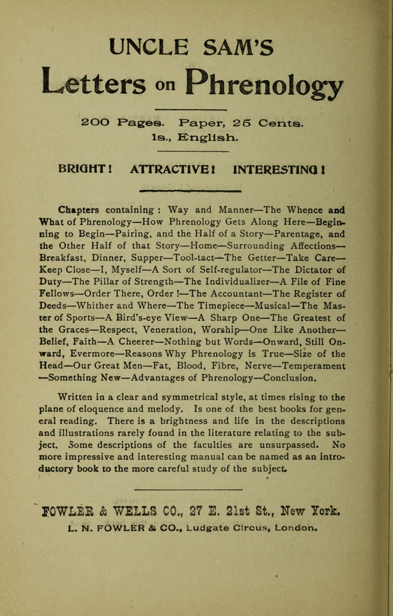 UNCLE SAM’S Letters <>» Phrenology 200 F*ages. F^aper, 25 Cents. Is., Engllsti. BRIGHT I ATTRACTIVE I INTERESTING I Chapters containing : Way and Manner—The Whence and What of Phrenology—How Phrenology Gets Along Here—Begin- ning to Begin—Pairing, and the Half of a Story—Parentage, and the Other Half of that Story—Home—Surrounding Affections— Breakfast, Dinner, Supper—Tool-tact—The Getter—Take Care— Keep Close—I, Myself—A Sort of Self-regulator—The Dictator of Duty—The Pillar of Strength—The Individualizer—A File of Fine Fellows—Order There, Order !—The Accountant—The Register of Deeds—Whither and Where—The Timepiece—Musical—The Mas- ter of Sports—A Bird’s-eye View—A Sharp One—The Greatest of the Graces—Respect, Veneration, Worship—One Like Another— Belief, Faith—A Cheerer—Nothing but Words—Onward, Still On- ward, Evermore—Reasons Why Phrenology is True—Size of the Head—Our Great Men—Fat, Blood, Fibre, Nerve—Temperament —Something New—Advantages of Phrenology—Conclusion. Written in a clear and symmetrical style, at times rising to the plane of eloquence and melody. Is one of the best books for gen- eral reading. There is a brightness and life in the descriptions and illustrations rarely found in the literature relating to the sub- ject. Some descriptions of the faculties are unsurpassed. No more impressive and interesting manual can be named as an intro- ductory book to the more careful study of the subject. POWLEE & WELLS CO., 27 E. 21st Si, New York.