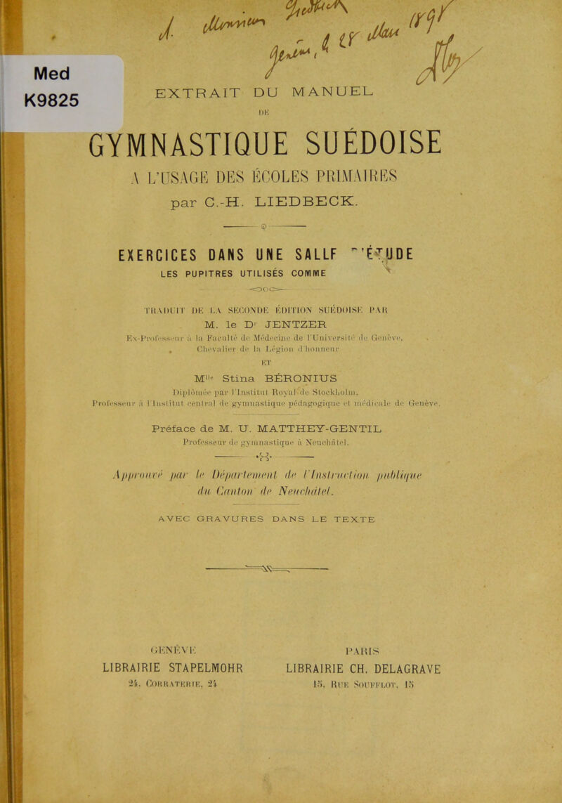 Med K9825 i r. EXTRA IT DU MANUEL / I >K GYMNASTIQUE SUÉDOISE A I/USAGE DES ÉCOLES PRIMAIRBS par C.-H. LIEDBECK. © EXERCICES DANS U NE SALLF  'ÉTUDE LES PUPITRES UTILISÉS COMIY1E TKADl ir l)K I.A SEGONDE EDITION SUÉDOISE l*AH M. le D'- JENTZER Ex-PrnlVsseur ä hi Pacnlté (le Médeeino de rUniversilé do Geneve. . Chovulioc d<> la Legion d hnnneur KT M« Stina BÉRONIUS l)iplumée par 1'Inslitul RoyaKde Stockholm, Professorn- a 1'inslitut eenlral de gymnaslique pédagogique el médicale de Geneve. Préface de M. U. MATTHEY-GENTIL Professorn- de gynmastique a Neuchåtel. -H- Apprnuré par le Departement de rhislrnctiim publu/ue du Canton de Neuebälel. AVEC GRAVURES DANS LE TEXTE gknéyt: LIBRAIRIE STAPELMOHR ii. Gorratkkif,. ii 1JAR1S LIBRAIRIE CH. DELAGRAVE lf». 11 UK SOUFPLOT. IM