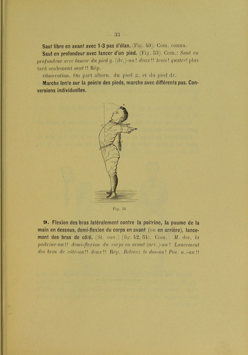 Saut libre en avant avec 1-3 pas d’élan. (Fig. 40). Com. connu. Sauten profondeur avec lancer d'un pied. (Fig. 53). Com.: Saut en prof ondeur arec laucer du pied g. (d r. )-un! deuxW tro is! qualr<>\ plus tard senlemenl saut!! Rép. Observation. On part al tern. du pied g. et du pied dr. Marche lente sur la pointe des pieds, marche avec différents pas. Con- versions individuelles. t Fig. 54 Flexion des bras latéralement contre la poitrine, la paume de la main en dessous, demi-flexion du corps en avant (ou en arriére), lance- ment des bras de cöté. (St. ouv.) (fig. 42, 5rt). Com.: M. dev. la ■poUrinr.-un\\ demi-flexion du corps en avant (arr.)-un ! Lancement des bras de eMé-unW deu:r\\ l\ép. lielevez le dos-un\ Pos. n.-uilW