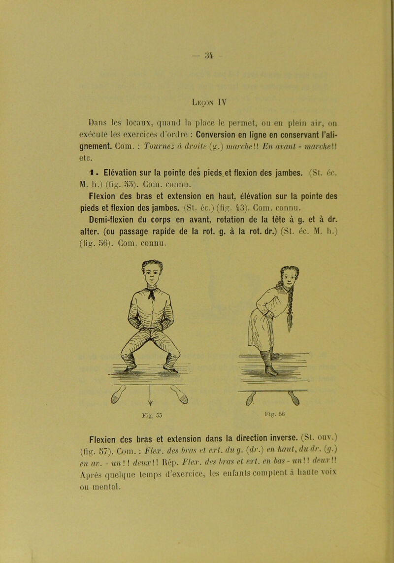 34 Lecon IV Dans les locaux, quantl la place le permet, ou en plein air, on exéeute les exercices iPordre : Conversion en ligne en conservant l’ali- gnement. Com. : Tournes ä droite (g.) marcheW En avant - marcheW etc. •l. Elévation sur la pointe des pieds et flexion des jambes. (St. éc. M. h.) (Hg. 53). Com. connu. Flexion des bras et extension en haut, élévation sur la pointe des pieds et flexion des jambes. (St. éc.) (tig. 43). Com. connu. Demi-flexion du corps en avant, rotation de la tete å g. et å dr. alter. (ou passage rapide de la rot. g. å la rot. dr.) (St. éc. M. h.) (lig. 56). Com. connu. Flexion des bras et extension dans la direction inverse. (St. ouv.) (lig. 57). Com.: Fler. des brus et earl. du <j. (dr.) en haut, du dr. (g.) en av. - un! I deuxW Uép. Fler. des hras et ert. en bas - un!! deurW Aprés quelque lemps (1’exercice, les enfanls complent å haute voix ou mental.