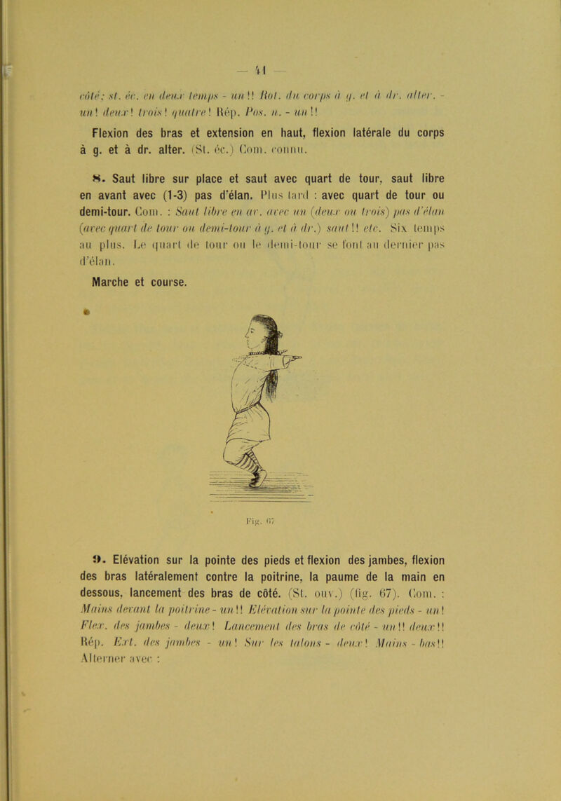 cötc: st. éc. en deu.r temps - un !! Hot. du corps a </. et a ilr. utter. - mm! deu.r! t rots! quutre! Rép. /Jo.s\ m. - mm!! Flexion des bras et extension en haut, flexion latérale du corps å g. et å dr. alter. (SI. éc.) Com. conmi. Saut libre sur place et saut avec quart de tour. saut libre en avant avec (1-3) pas d'élan. Plus lard : avec quart de tour ou demi-tour. Com. : Saut libre en ar. avec un (deu.r ou Irnis) pas dvHan (avec quart de lour ou demi-tour u q. et a dr.) saut!! etc. Si\ temps au plus. Le quart de tour ou le demi-tour se fonl au deruier pas d’élan. Marche et course. Fig. <17 J*. Elévation sur la pointe des pieds et flexion des jambes, flexion des bras latéralement contre la poitrine, la paume de la main en dessous, lancement des bras de cöté. (St. ouv.) (tig. (!7). Com. : Mains devant la poitrine - un !! Elévation sur la pointe des pieds - an ! Fler. des jambes - deux! Lancement iles l/ras de cMé - un\\ deu.r \\ Rép. Ext. des jambes - un\ Sur les la lons - deux\ Mains - bas!! Alterner avec :