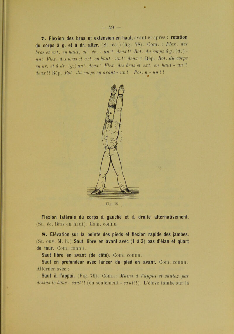 du corps å g. et å dr. alter. (SI. éc.)(fig. 78). Com. : Fl ex. des bras el e.rt. en haut, sl. éc. - un!! deu.r!! Rot. du corps a g. (rf.)- ii ii | Fler. des b ras el e.rt. en haut - un !! deurW Rép. Rot. du corps en ar. et d dr. (g.) un ! deu.r! Fler. des bras et e.rt. en Imut - un !! deu.r \\ Rép. Rot. ila corps en aran t - un ! Ros. n - un ! ! Flexion latérale du corps å gauche et å droite alternativement. (St. éc. Bras en haut). Com. connu. H. Elévation sur la pointe des pieds et flexion rapide des jambes. (Sl. ouv. M. Ii.) Saut libre en avant avec (1 å 3) pas d’élan et quart de tour. Com. connu. Saut libre en avant (de cöté). Com. connu. Saut en profondeur avec lancer du pied en avant. Com. connu. Allerner avec : Saut å 1'appui. (Fig. 79). Com. : Mains å lappui et sautez par dessus le banc - saut!! (ou seulement - sautW). L eléve lombe sur la