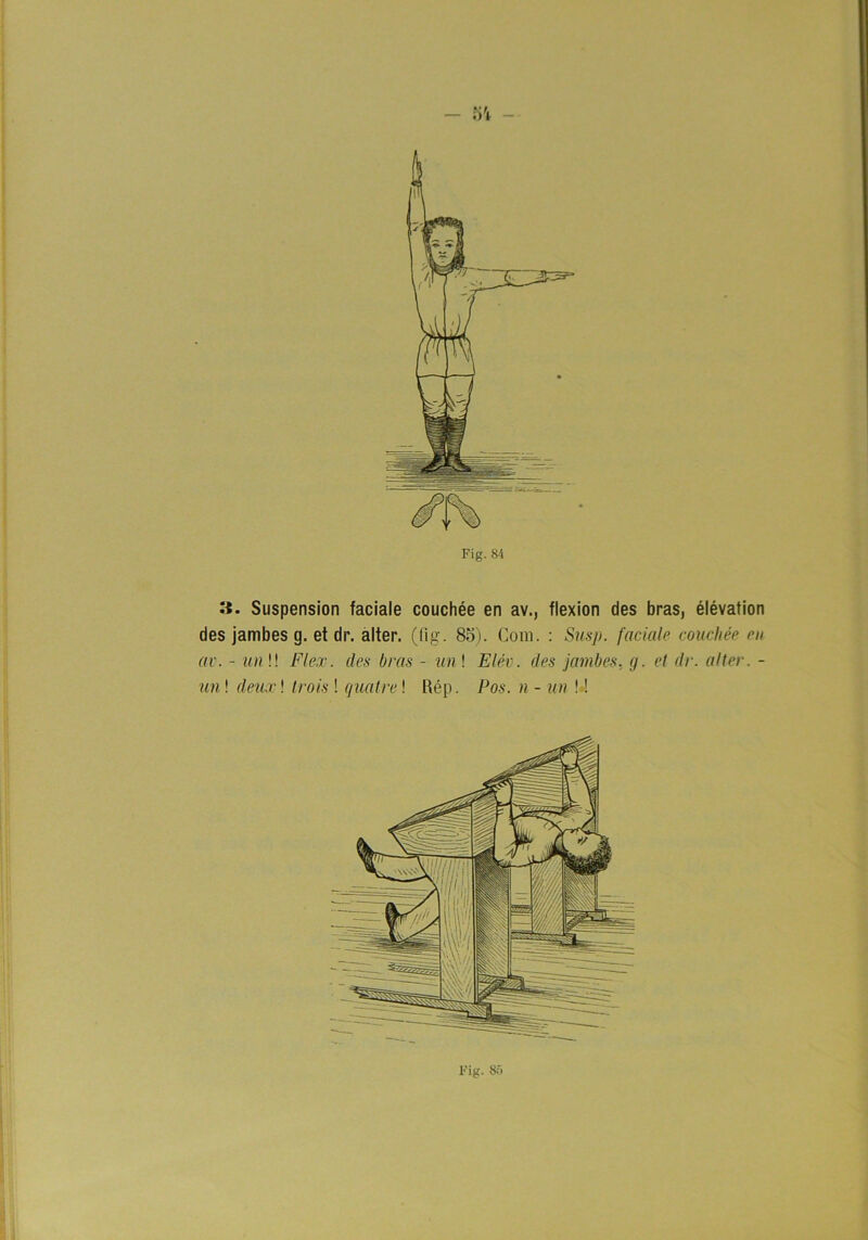 - 5't 3. Suspension faciaie couchée en av., flexion des bras, élévation des jambes g. et dr. alter. ((ig. 85). Com. : Sus/j. faciaie couchée en av. - un\\ Flex. des bras - un\ Elév. des jambes. g. et dr. alter. - un! deux\ trois ! quatre! Rép. Pos. n - un ! ■!