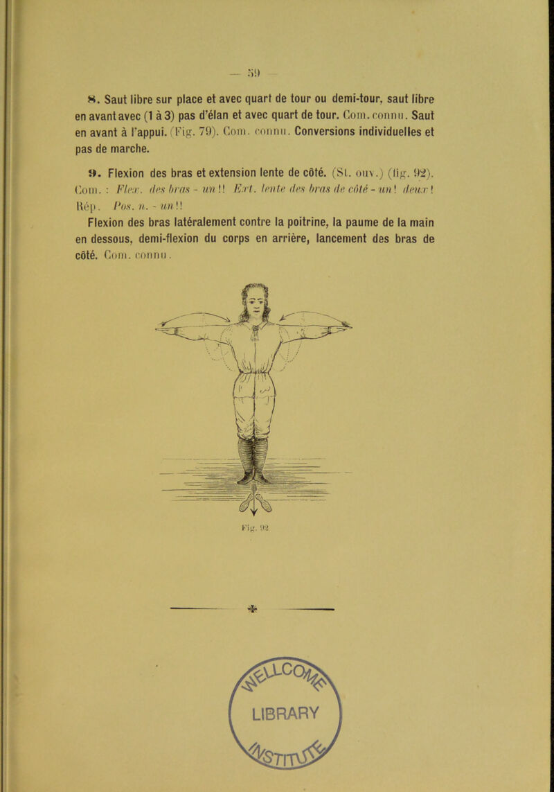 — :i«) K. Saut libre sur place et avec quart de tour ou demi-tour, saut libre en avantavec (1 å3) pas d’élan et avec quart de tour. Com. connu. Saut en avant å 1'appui. (Fig. 79). Com. connu. Conversions individuelles et pas de marche. s*. Flexion des bras etextension lente de cöté. (Sl. ouv.) (lig. 92). Com. : Fl ex. des l/ras - un!! Ext. lente des bras de cöté - un! deux! Rép. Pos. n. - un \\ Flexion des bras latéralement contre la poitrine, la paume de la main en dessous, demi-flexion du corps en arriére, lancement des bras de cöté. Com. connu.