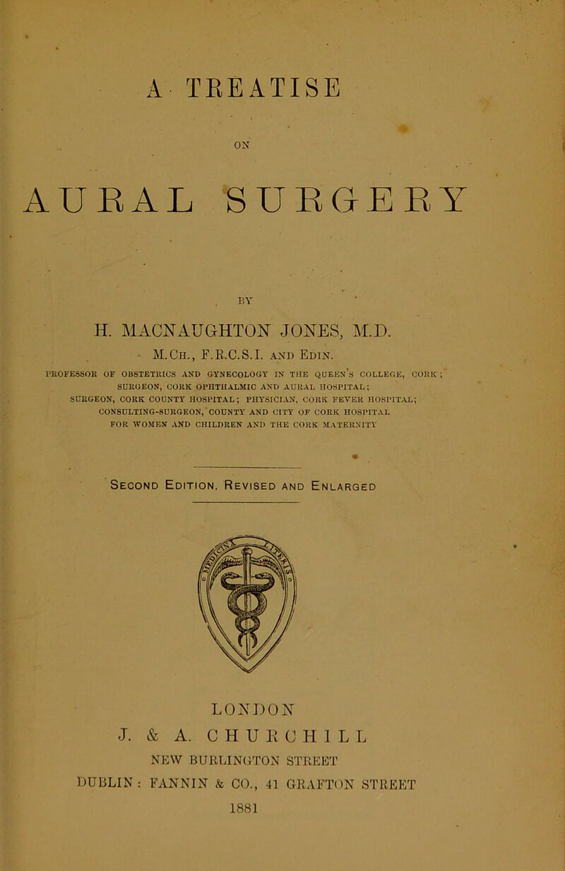 A TREATISE # ON AUBAL SURGERY BY H. MACNAUGHTON JONES, M.D. M.Ch., F.R..C.S.I. and Edin. PROFESSOR OF OBSTETRICS AND GYNECOLOGY IN THE QUEEn’s COLLEGE, CORK ; SURGEON, CORK OPHTHALMIC AND AURAL HOSPITAL; SURGEON, CORK COUNTY HOSPITAL; PHYSICIAN, CORK FEVER HOSPITAL; CONSULTING-SURGEON, COUNTY AND CITY OF CORK HOSPITAL FOR WOMEN AND CHILDREN AND THE CORK MATERNITY Second Edition, Revised and Enlarged LONDON J. & A. CHURCHILL NEW BURLINGTON STREET DUBLIN : FANNIN & CO., 41 GRAFTON STREET 1881