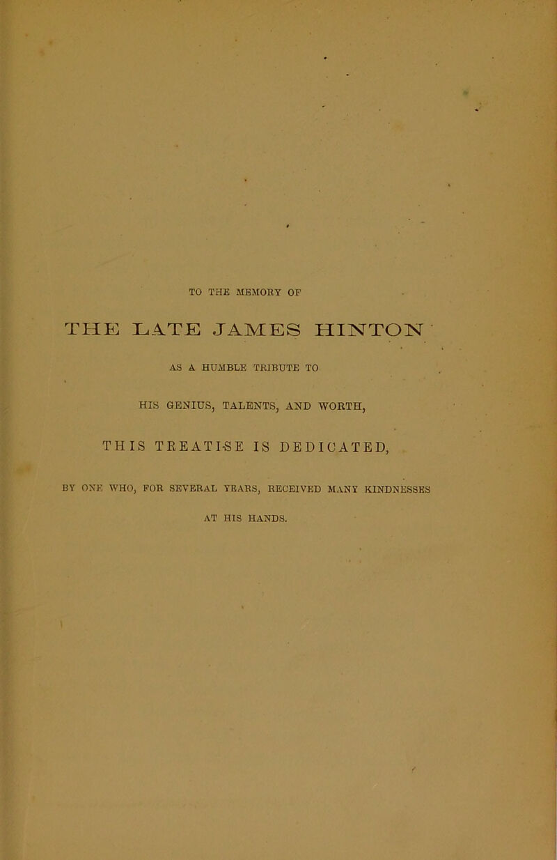 TO THE MEMORY OF THE HATE JAMES HINTON AS A HUMBLE TRIBUTE TO HIS GENIUS, TALENTS, AND WORTH, THIS TREATISE IS DEDICATED, BY ONE WHO, FOR SEVERAL YEARS, RECEIVED MANY KINDNESSES AT HIS HANDS.