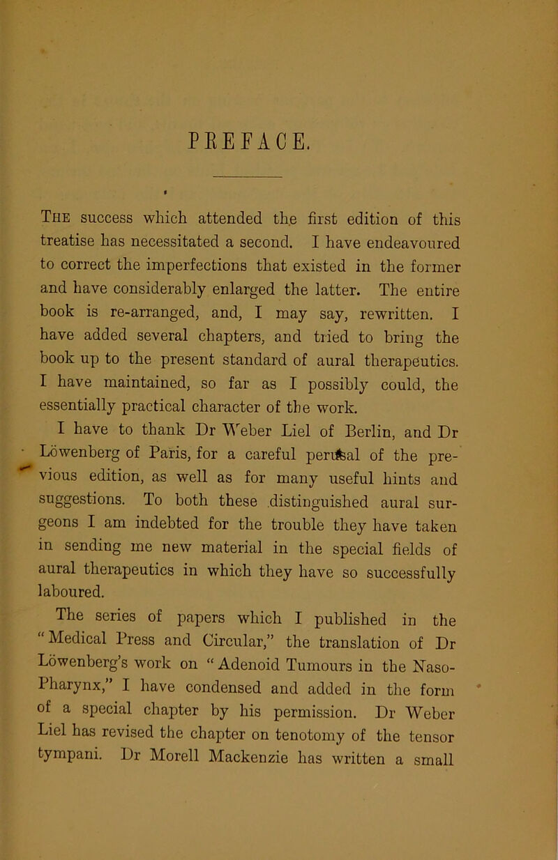 PEEFACE. The success which attended the first edition of this treatise has necessitated a second. I have endeavoured to correct the imperfections that existed in the former and have considerably enlarged the latter. The entire book is re-arranged, and, I may say, rewritten. I have added several chapters, and tried to bring the book up to the present standard of aural therapeutics. I have maintained, so far as I possibly could, the essentially practical character of the work. I have to thank Dr Weber Liel of Berlin, and Dr Lowenberg of Paris, for a careful perrfeal of the pre- vious edition, as well as for many useful hints and suggestions. To both these distinguished aural sur- geons I am indebted for the trouble they have taken in sending me new material in the special fields of aural therapeutics in which they have so successfully laboured. The series of papers which I published in the Medical Press and Circular,” the translation of Dr Lowenberg’s work on “ Adenoid Tumours in the Naso- pharynx, I have condensed and added in the form of a special chapter by his permission. Dr Weber Liel has revised the chapter on tenotomy of the tensor tympani. Dr Morell Mackenzie has written a small
