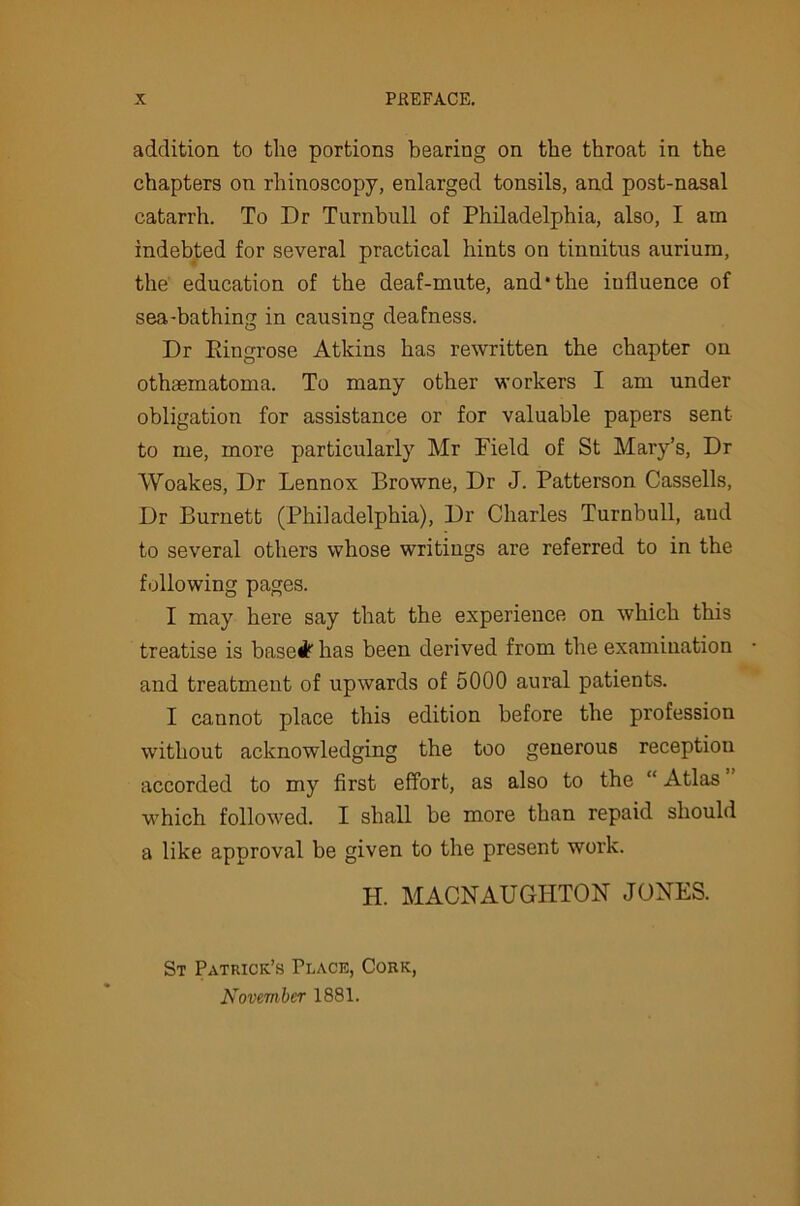 addition to the portions bearing on the throat in the chapters on rhinoscopy, enlarged tonsils, and post-nasal catarrh. To Dr Turnbull of Philadelphia, also, I am indebted for several practical hints on tinnitus aurium, the education of the deaf-mute, and* the influence of sea-bathing in causing deafness. Dr Kingrose Atkins has rewritten the chapter on othsematoma. To many other workers I am under obligation for assistance or for valuable papers sent to me, more particularly Mr Field of St Mary’s, Dr Woakes, Dr Lennox Browne, Dr J. Patterson Cassells, Dr Burnett (Philadelphia), Dr Charles Turnbull, aud to several others whose writings are referred to in the following pages. I may here say that the experience on which this treatise is basedfe has been derived from the examination and treatment of upwards of 5000 aural patients. I cannot place this edition before the profession without acknowledging the too generous reception accorded to my first effort, as also to the “ Atlas which followed. I shall be more than repaid should a like approval be given to the present work. H. MACNAUGIITON JONES. St Patrick’s Place, Cork, November 1881.
