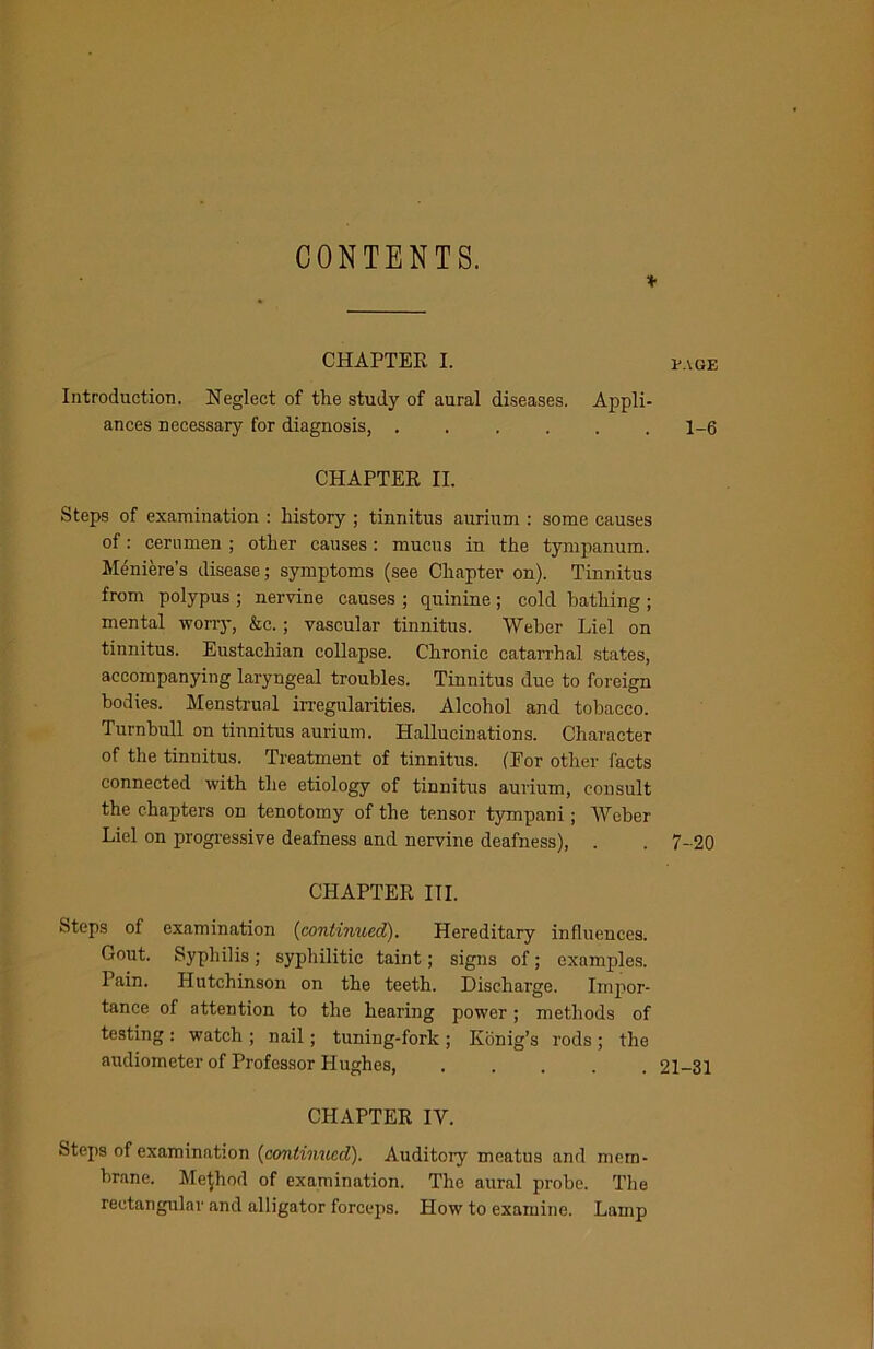 CONTENTS. CHAPTER I. Introduction. Neglect of the study of aural diseases. Appli- ances necessary for diagnosis, ...... CHAPTER II. Steps of examination : history ; tinnitus aurium : some causes of: cerumen ; other causes: mucus in the tympanum. Meniere's disease; symptoms (see Chapter on). Tinnitus from polypus ; nervine causes ; quinine ; cold bathing ; mental worry, &c. ; vascular tinnitus. Weber Liel on tinnitus. Eustachian collapse. Chronic catarrhal states, accompanying laryngeal troubles. Tinnitus due to foreign bodies. Menstrual irregularities. Alcohol and tobacco. Turnbull on tinnitus aurium. Hallucinations. Character of the tinnitus. Treatment of tinnitus. (For other facts connected with the etiology of tinnitus aurium, consult the chapters on tenotomy of the tensor tympani; Weber Liel on progressive deafness and nervine deafness), CHAPTER III. Steps of examination (continued). Hereditary influences. Gout. Syphilis; syphilitic taint; signs of; examples. Pain. Hutchinson on the teeth. Discharge. Impor- tance of attention to the hearing power; methods of testing : watch ; nail; tuning-fork ; Konig’s rods ; the audiometer of Professor Hughes, ..... CHAPTER IV. Steps of examination (continued). Auditory meatus and mem- brane. Method of examination. The aural probe. The rectangular and alligator forceps. How to examine. Lamp uacje 1-6 7-20 21-31