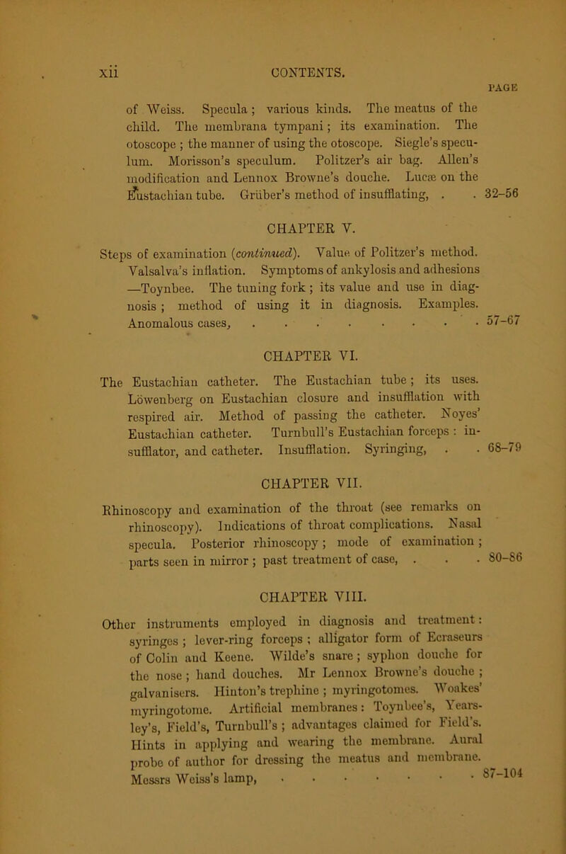 PAGE of Weiss. Specula ; various kinds. The meatus of the child. The meinbrana tympani; its examination. The otoscope ; the manner of using the otoscope. Siegle’s specu- lum. Morisson’s speculum. Politzer’s air bag. Allen’s modification and Lennox Browne’s douche. Lucse on the Eaistachian tube. Gruber’s method of insufflating, . CHAPTER V. Steps of examination (continued). Value of Politzer’s method. Valsalva’s inflation. Symptoms of ankylosis and adhesions —Toynbee. The tuning fork ; its value and use in diag- nosis ; method of using it in diagnosis. Examples. Anomalous cases, .... .... CHAPTER VI. The Eustachian catheter. The Eustachian tube; its uses. Lowenberg on Eustachian closure and insufflation with respired air. Method of passing the catheter. Noyes’ Eustachian catheter. Turnbull’s Eustachian forceps : in- sufflator, and catheter. Insufflation. Syringing, CHAPTER VII. Rhinoscopy and examination of the throat (see remarks on rhinoscopy). Indications of throat complications. Nasal specula. Posterior rhinoscopy; mode of examination ; parts seen in mirror ; past treatment of case, . CHAPTER VIII. Other instruments employed in diagnosis and treatment: syringes ; lever-ring forceps ; alligator form of Ecraseurs of Colin and Keene. Wilde’s snare ; syphon douche for the nose ; hand douches. Mr Lennox Browne’s douche ; gal van isers. Hinton’s trephine ; myringotomes. Woakes’ myringotome. Artificial membranes: Toynbee’s, Years- ley’s, Field’s, Turnbull’s ; advantages claimed for Field’s. Hints in applying and wearing the membrane. Aural probe of author for dressing the meatus and membrane. Messrs Weiss's lamp, • 32-56 57-67 68-79 80-86 7-104