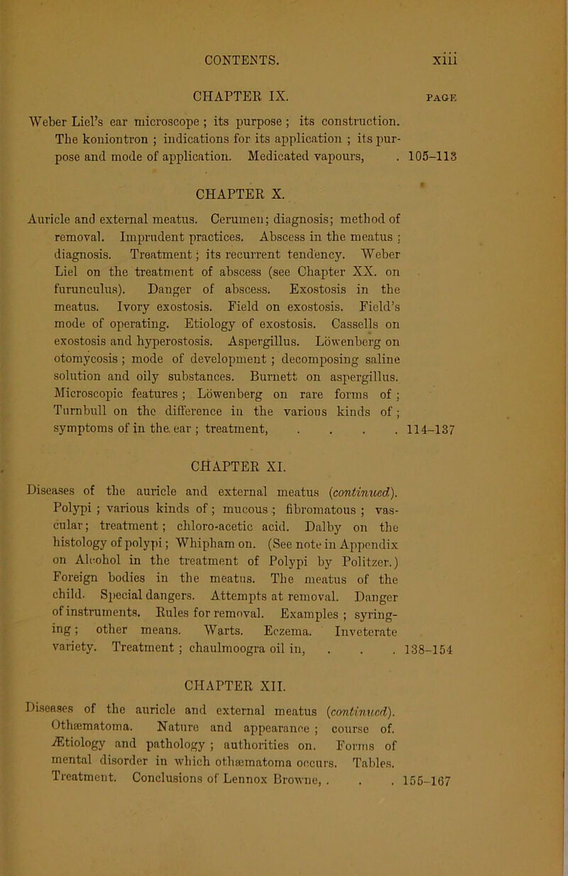 CHAPTER IX. Weber Liel’s ear microscope ; its purpose ; its construction. Tlie koniontron ; indications for its application ; its pur- pose and mode of application. Medicated vapours, CHAPTER X. Auricle and external meatus. Cerumen; diagnosis; method of removal. Imprudent practices. Abscess in the meatus ; diagnosis. Treatment; its recurrent tendency. Weber Liel on the treatment of abscess (see Chapter XX. on furunculus). Danger of abscess. Exostosis in the meatus. Ivory exostosis. Field on exostosis. Field’s mode of operating. Etiology of exostosis. Cassells on exostosis and hyperostosis. Aspergillus. Lowenbcrg on otomycosis ; mode of development ; decomposing saline solution and oily substances. Burnett on aspergill us. Microscopic features; Lowenberg on rare forms of; Turnbull on the difference in the various kinds of; symptoms of in the ear ; treatment, .... CHAPTER XI. Diseases of the auricle and external meatus (continued). Polypi ; various kinds of; mucous ; fibromatous ; vas- cular; treatment; chloro-acetic acid. Dalby on the histology of polypi; Whipham on. (See note in Appendix on Alcohol in the treatment of Polypi by Politzer.) Foreign bodies in the meatus. The meatus of the child. Special dangers. Attempts at removal. Danger of instruments. Rules for removal. Examples ; syring- ing ; other means. Warts. Eczema. Inveterate variety. Treatment; chaulmoogra oil in, CHAPTER XII. Diseases of the auricle and external meatus (continued). Othajmatoma. Nature and appearance ; course of. ./Etiology and pathology ; authorities on. Forms of mental disorder in which othajmatoma occurs. Tables. Treatment. Conclusions of Lennox Browne, . PAGE 105-113 114-137 138-154 155-167