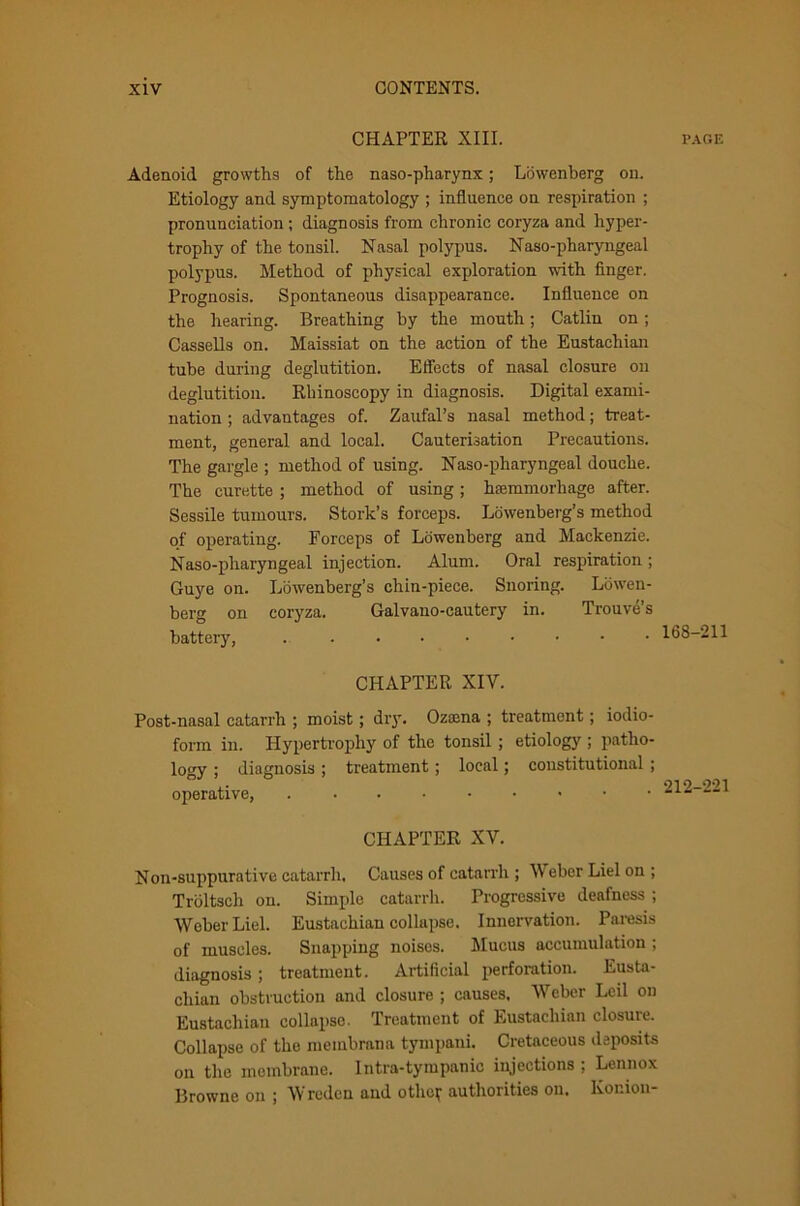 CHAPTER XIII. page Adenoid growths of the naso-pharynx; Lowenberg on. Etiology and symptomatology ; influence on respiration ; pronunciation; diagnosis from chronic coryza and hyper- trophy of the tonsil. Nasal polypus. Naso-pharyngeal polypus. Method of physical exploration •with finger. Prognosis. Spontaneous disappearance. Influence on the hearing. Breathing by the mouth; Catlin on; Cassells on. Maissiat on the action of the Eustachian tube during deglutition. Effects of nasal closure on deglutition. Rhinoscopy in diagnosis. Digital exami- nation ; advantages of. Zaufal’s nasal method; treat- ment, general and local. Cauterisation Precautions. The gargle ; method of using. Naso-pharyngeal douche. The curette ; method of using; hsemmorliage after. Sessile tumours. Stork’s forceps. Lowenberg’s method of operating. Forceps of Lowenberg and Mackenzie. Naso-pharyngeal injection. Alum. Oral respiration; Guye on. Lowenberg’s chin-piece. Snoring. Lowen- berg on coryza. Galvano-cautery in. Trouve’s battery, 168-211 CHAPTER XIV. Post-nasal catarrh ; moist ; dry. Ozoena ; treatment; iodio- form in. Hypertrophy of the tonsil ; etiology ; patho- logy ; diagnosis ; treatment; local; constitutional ; operative, CHAPTER XV. Non-suppurative catarrh. Causes of catarrh ; Weber Liel on ; Troltsch on. Simple catarrh. Progressive deafness ; Weber Liel. Eustachian collapse. Innervation. Paresis of muscles. Snapping noises. Mucus accumulation ; diagnosis; treatment. Artificial perforation. Eusta- chian obstruction and closure ; causes, Weber Lcil on Eustachian collapse. Treatment of Eustachian closure. Collapse of the meinbrana tympani. Cretaceous deposits on the membrane. Intra-tympanic injections : Lennox Browne on ; Wreden and othcf authorities on. Konion-