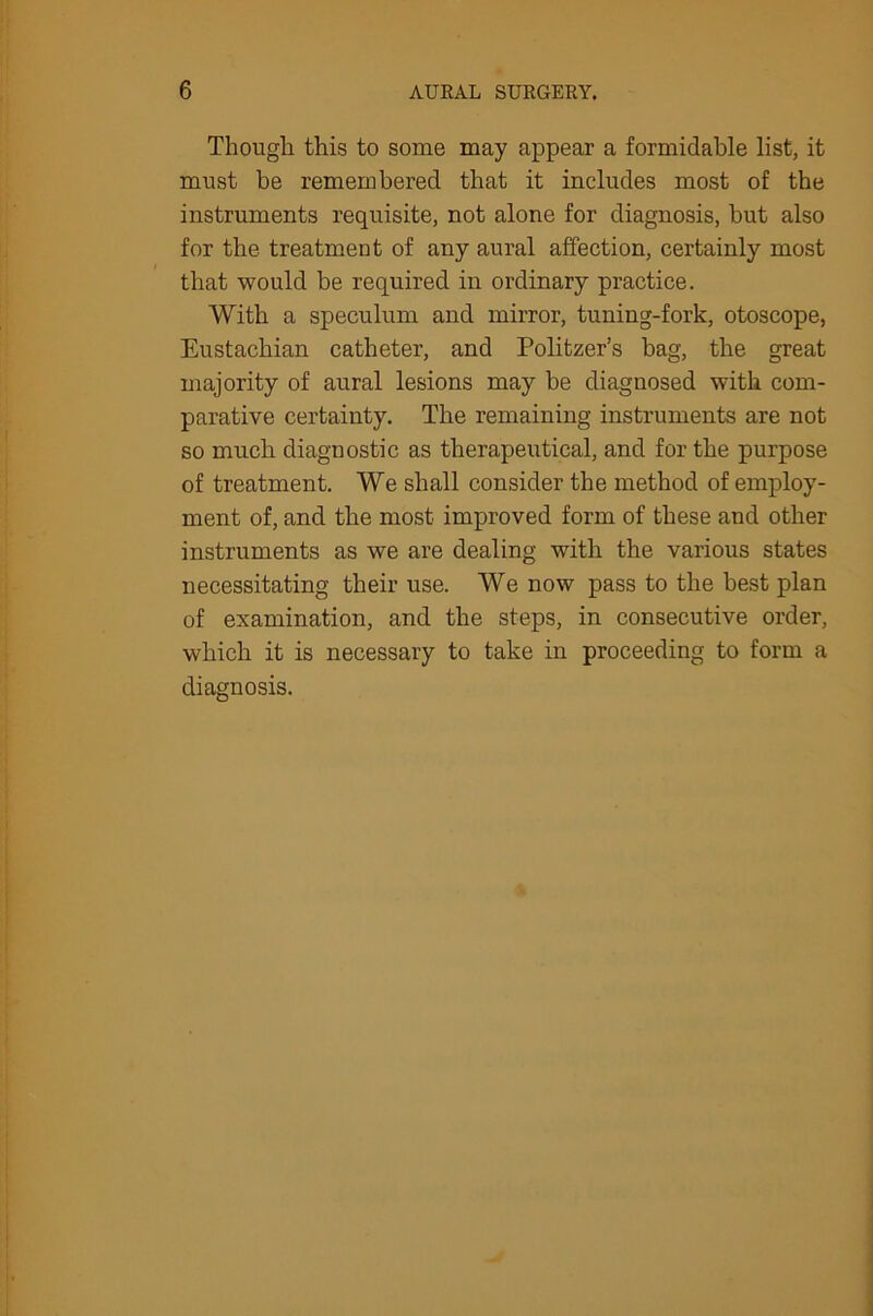 Though this to some may appear a formidable list, it must be remembered that it includes most of the instruments requisite, not alone for diagnosis, but also for the treatment of any aural affection, certainly most that would be required in ordinary practice. With a speculum and mirror, tuning-fork, otoscope, Eustachian catheter, and Politzer’s bag, the great majority of aural lesions may be diagnosed with com- parative certainty. The remaining instruments are not so much diagnostic as therapeutical, and for the purpose of treatment. We shall consider the method of employ- ment of, and the most improved form of these and other instruments as we are dealing with the various states necessitating their use. We now pass to the best plan of examination, and the steps, in consecutive order, which it is necessary to take in proceeding to form a diagnosis.