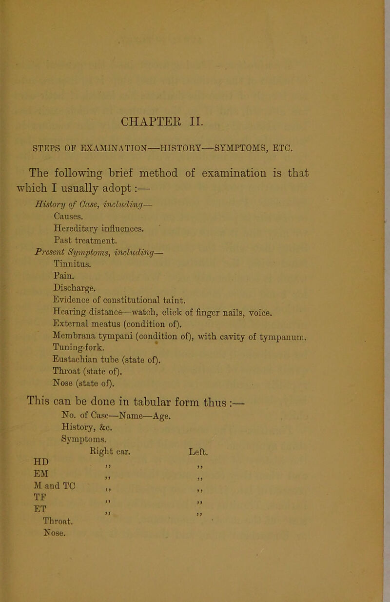 CHAPTER II. STEPS OF EXAMINATION—HISTORY—SYMPTOMS, ETC. The following brief method of examination is that which I usually adopt:— History of Case, including— Causes. Hereditary influences. Past treatment. Present Symptoms, including— Tinnitus. Pain. Discharge. Evidence of constitutional taint. Hearing distance—watch, click of finger nails, voice. External meatus (condition of). Membrana tympani (condition of), with cavity of tympanum. Tuning-fork. Eustachian tube (state of). Throat (state of). Nose (state of). This ca.n be done in tabular form thus :— No. of Case—Name—Age. History, &c. Symptoms. Right ear. Left. if it ii if a j j a ft ff a PID EM M and TC TF ET Throat. Nose.