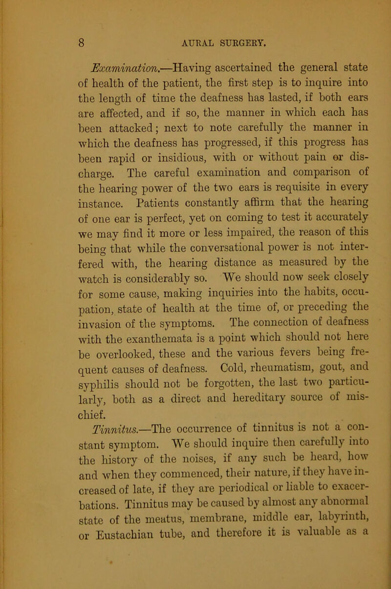 Examination.—Having ascertained the general state of health of the patient, the first step is to inquire into the length of time the deafness has lasted, if both ears are affected, and if so, the manner in which each has been attacked; next to note carefully the manner in which the deafness has progressed, if this progress has been rapid or insidious, with or without pain or dis- charge. The careful examination and comparison of the hearing power of the two ears is requisite in every instance. Patients constantly affirm that the hearing of one ear is perfect, yet on coming to test it accurately we may find it more or less impaired, the reason of this being that while the conversational power is not inter- fered with, the hearing distance as measured by the watch is considerably so. We should now seek closely for some cause, making inquiries into the habits, occu- pation, state of health at the time of, or preceding the invasion of the symptoms. The connection of deafness with the exanthemata is a point which should not here be overlooked, these and the various fevers being fre- quent causes of deafness. Cold, rheumatism, gout, and syphilis should not be forgotten, the last two particu- larly, both as a direct and hereditary source of mis- chief. Tinnitus.—The occurrence of tinnitus is not a con- stant symptom. We should inquire then carefully into the history of the noises, if any such be heard, how and when they commenced, their nature, if they have in- creased of late, if they are periodical or liable to exacer- bations. Tinnitus may be caused by almost any abnormal state of the meatus, membrane, middle ear, labyrinth, or Eustachian tube, and therefore it is valuable as a
