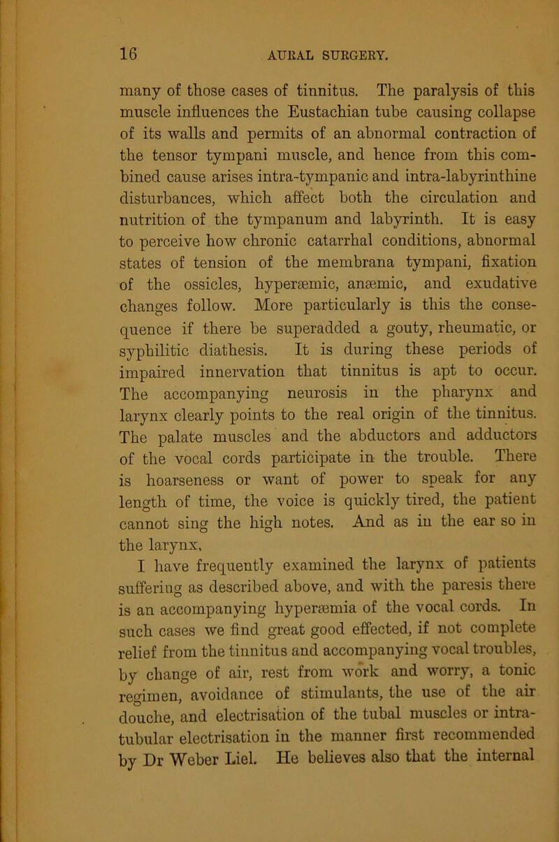 many of those cases of tinnitus. The paralysis of this muscle influences the Eustachian tube causing collapse of its walls and permits of an abnormal contraction of the tensor tympani muscle, and hence from this com- bined cause arises intra-tympanic and intra-labyrinthine disturbances, which affect both the circulation and nutrition of the tympanum and labyrinth. It is easy to perceive how chronic catarrhal conditions, abnormal states of tension of the membrana tympani, fixation of the ossicles, hypersemic, ansemic, and exudative changes follow. More particularly is this the conse- quence if there be superadded a gouty, rheumatic, or syphilitic diathesis. It is during these periods of impaired innervation that tinnitus is apt to occur. The accompanying neurosis in the pharynx and larynx clearly points to the real origin of the tinnitus. The palate muscles and the abductors and adductors of the vocal cords participate in the trouble. There is hoarseness or want of power to speak for any length of time, the voice is quickly tired, the patient cannot sing the high notes. And as in the ear so in the larynx, I have frequently examined the larynx of patients suffering as described above, and with the paresis there is an accompanying hypersemia of the vocal cords. In such cases we find great good effected, if not complete relief from the tinnitus and accompanying vocal troubles, by change of air, rest from work and worry, a tonic regimen, avoidance of stimulants, the use of the air douche, and electrisation of the tubal muscles 01 intia- tubular electrisation in the manner first recommended by Dr Weber Liel. He believes also that the internal