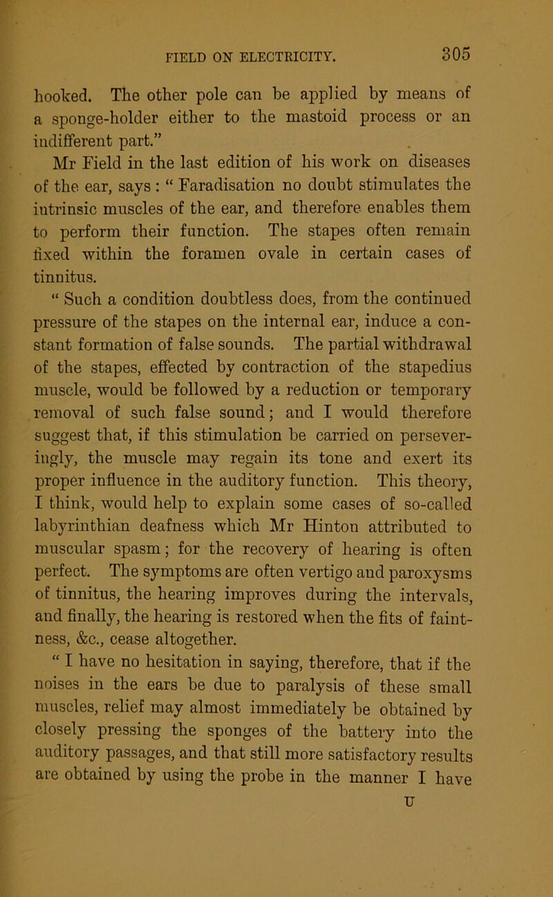 hooked. The other pole can he applied by means of a sponge-holder either to the mastoid process or an indifferent part.” Mr Field in the last edition of his work on diseases of the ear, says : “ Faradisation no doubt stimulates the iutrinsic muscles of the ear, and therefore enables them to perform their function. The stapes often remain fixed within the foramen ovale in certain cases of tinnitus. “ Such a condition doubtless does, from the continued pressure of the stapes on the internal ear, induce a con- stant formation of false sounds. The partial withdrawal of the stapes, effected by contraction of the stapedius muscle, would be followed by a reduction or temporary removal of such false sound; and I would therefore suggest that, if this stimulation be carried on persever- ingly, the muscle may regain its tone and exert its proper influence in the auditory function. This theory, I think, would help to explain some cases of so-called labyrinthian deafness which Mr Hinton attributed to muscular spasm; for the recovery of hearing is often perfect. The symptoms are often vertigo and paroxysms of tinnitus, the hearing improves during the intervals, and finally, the hearing is restored when the fits of faint- ness, &c., cease altogether. “ I have no hesitation in saying, therefore, that if the noises in the ears be due to paralysis of these small muscles, relief may almost immediately be obtained by closely pressing the sponges of the battery into the auditory passages, and that still more satisfactory results are obtained by using the probe in the manner I have u