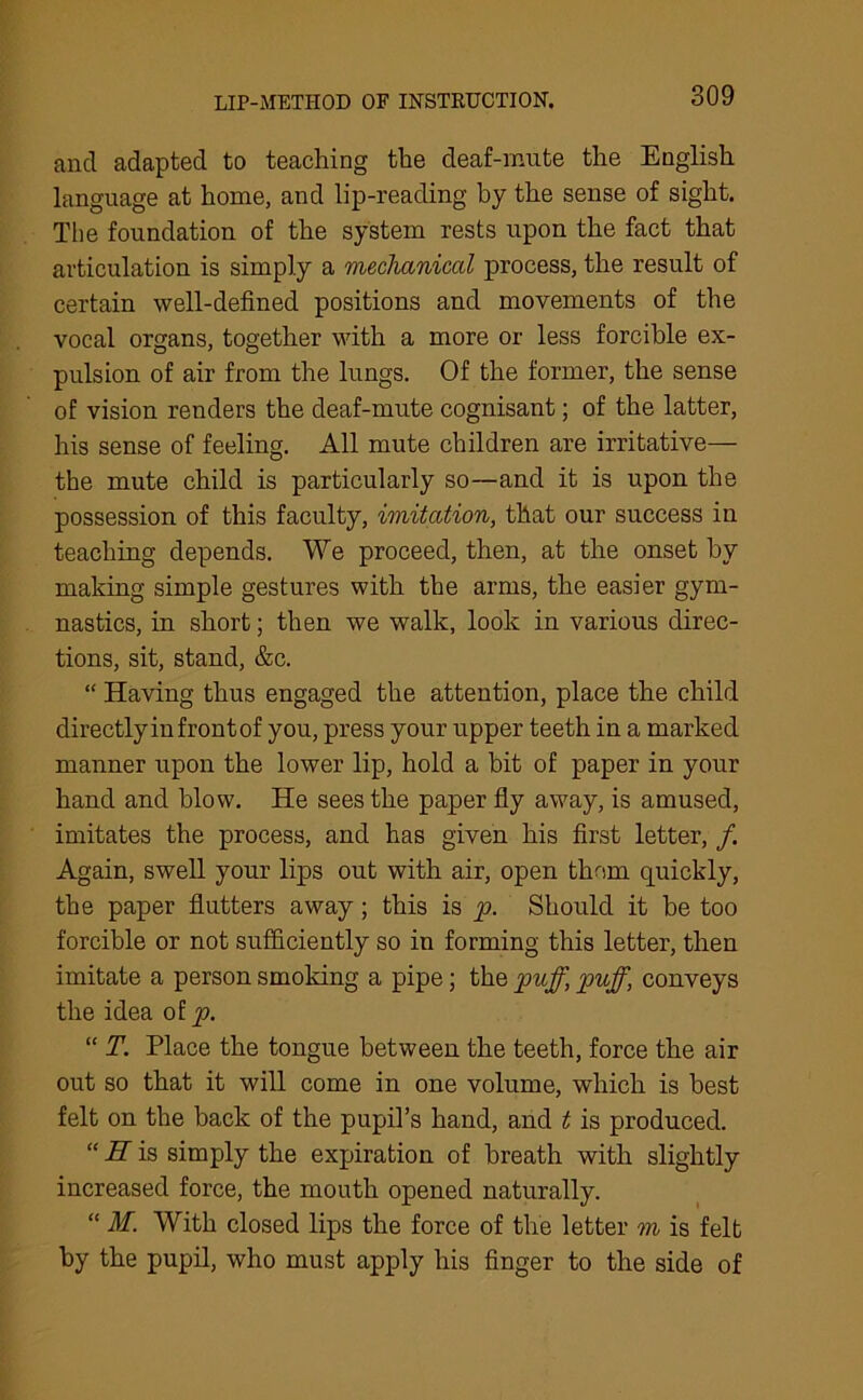LIP-METHOD OF INSTKUCTION. and adapted to teaching the deaf-mute the English language at home, and lip-reading by the sense of sight. The foundation of the system rests upon the fact that articulation is simply a mechanical process, the result of certain well-defined positions and movements of the vocal organs, together with a more or less forcible ex- pulsion of air from the lungs. Of the former, the sense of vision renders the deaf-mute cognisant; of the latter, his sense of feeling. All mute children are irritative— the mute child is particularly so—and it is upon the possession of this faculty, imitation, that our success in teaching depends. We proceed, then, at the onset by making simple gestures with the arms, the easier gym- nastics, in short; then we walk, look in various direc- tions, sit, stand, &c. “ Having thus engaged the attention, place the child directly in front of you, press your upper teeth in a marked manner upon the lower lip, hold a bit of paper in your hand and blow. He sees the paper fly away, is amused, imitates the process, and has given his first letter, /. Again, swell your lips out with air, open them quickly, the paper flutters away; this is p. Should it be too forcible or not sufficiently so in forming this letter, then imitate a person smoking a pipe; the puff, puff, conveys the idea of p. “ T. Place the tongue between the teeth, force the air out so that it will come in one volume, which is best felt on the back of the pupil’s hand, and t is produced. “ II is simply the expiration of breath with slightly increased force, the mouth opened naturally. “ M. With closed lips the force of the letter m is felt by the pupil, who must apply his finger to the side of
