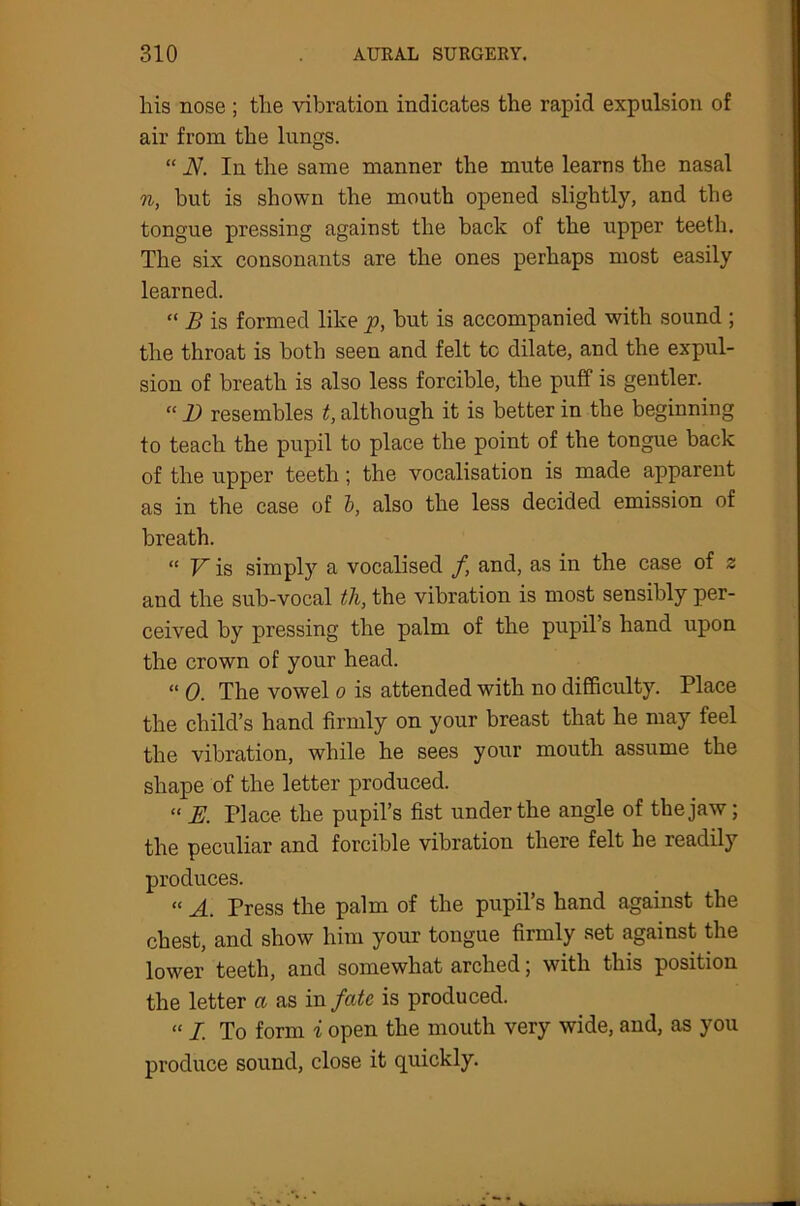 his nose ; the vibration indicates the rapid expulsion of air from the lungs. “ TV. In the same manner the mute learns the nasal n, but is shown the mouth opened slightly, and the tongue pressing against the back of the upper teeth. The six consonants are the ones perhaps most easily learned. “ B is formed like p, but is accompanied with sound ; the throat is both seen and felt tc dilate, and the expul- sion of breath is also less forcible, the puff is gentler. “ D resembles t, although it is better in the beginning to teach the pupil to place the point of the tongue back of the upper teeth; the vocalisation is made apparent as in the case of b, also the less decided emission of breath. “ V is simpty a vocalised f, and, as in the case of z and the sub-vocal th, the vibration is most sensibly per- ceived by pressing the palm of the pupil’s hand upon the crown of your head. “ 0. The vowel o is attended with no difficulty. Place the child’s hand firmly on your breast that he may feel the vibration, while he sees your mouth assume the shape of the letter produced. “ E. Place the pupil’s fist under the angle of the jaw; the peculiar and forcible vibration there felt he readily produces. “ A. Press the palm of the pupil’s hand against the chest, and show him your tongue firmly set against the lower teeth, and somewhat arched; with this position the letter a as in fate is produced. “ I. To form i open the mouth very wide, and, as you produce sound, close it quickly.
