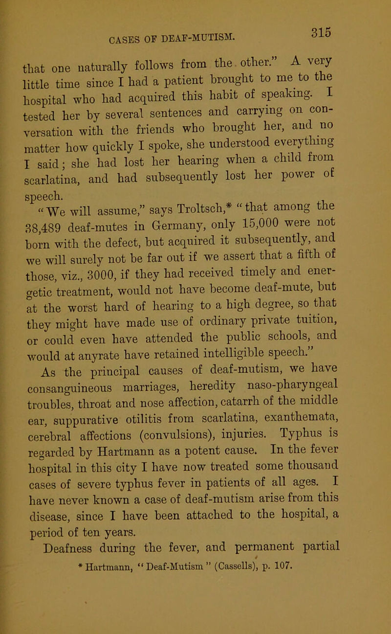 CASES OF DEAF-MUTISM. that one naturally follows from the other.” A very little time since I had a patient brought to me. to t le hospital who had acquired this habit of speaking, tested her by several sentences and carrying on con- versation with the friends who brought her, and no matter how quickly I spoke, she understood everything I said; she had lost her hearing when a child from scarlatina, and had subsequently lost her power of speech. “We will assume,” says Troltsch,* “that among the 38,489 deaf-mutes in Germany, only 15,000 were not born with the defect, but acquired it subsequently, and we will surely not be far out if we assert that a fifth of those, viz., 3000, if they had received timely and ener- getic treatment, would not have become deaf-mute, but at the worst hard of hearing to a high degree, so. that they might have made use of ordinary private tuition, or could even have attended the public schools, and would at anyrate have retained intelligible speech. As the principal causes of deaf-mutism, we have consanguineous marriages, heredity naso-pharyngeal troubles, throat and nose affection, catarrh of the middle ear, suppurative otilitis from scarlatina, exanthemata, cerebral affections (convulsions), injuries. Typhus is regarded by Hartmann as a potent cause. In the fever hospital in this city I have now treated some thousand cases of severe typhus fever in patients of all ages. I have never known a case of deaf-mutism arise from this disease, since I have been attached to the hospital, a period of ten years. Deafness during the fever, and permanent partial * * Hartmann, “ Deaf-Mutism ” (Cassells), p. 107.