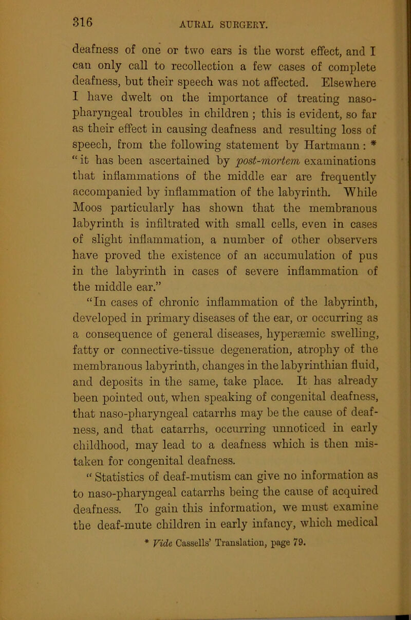 deafness of one or two ears is the worst effect, and I can only call to recollection a few cases of complete deafness, but their speech was not affected. Elsewhere I have dwelt on the importance of treating naso- pharyngeal troubles in children ; this is evident, so far as their effect in causing deafness and resulting loss of speech, from the following statement by Hartmann : * “ it has been ascertained by post-mortem examinations that inflammations of the middle ear are frequently accompanied by inflammation of the labyrinth. While Moos particularly has shown that the membranous labyrinth is infiltrated with small cells, even in cases of slight inflammation, a number of other observers have proved the existence of an accumulation of pus in the labyrinth in cases of severe inflammation of the middle ear.” “In cases of chronic inflammation of the labyrinth, developed in primary diseases of the ear, or occurring as a consequence of general diseases, hyperaemic swelling, fatty or connective-tissue degeneration, atrophy of the membranous labyrinth, changes in the labyrintliian fluid, and deposits in the same, take place. It has already been pointed out, when speaking of congenital deafness, that naso-pharyngeal catarrhs may be the cause of deaf- ness, and that catarrhs, occurring unnoticed in early childhood, may lead to a deafness which is then mis- taken for congenital deafness. “ Statistics of deaf-mutism can give no information as to naso-pharyngeal catarrhs being the cause of acquired deafness. To gain this information, we must examine the deaf-mute children in early infancy, which medical * Vide Cassells’ Translation, page 79.