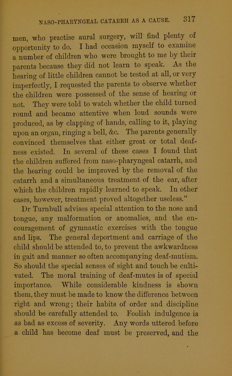 men, who practise aural surgery, will find plenty of opportunity to do. I had occasion myself to examine a number of children who were brought to me by their parents because they did not learn to speak. As the hearing of little children cannot be tested at all, or very imperfectly, I requested the parents to observe whether the children were possessed of the sense of hearing or not. They were told to watch whether the child turned round and became attentive when loud sounds were produced, as by clapping of hands, calling to it, playing upon an organ, ringing a bell, &c. The parents generally convinced themselves that either great or total deaf- ness existed. In several of these cases I found that the children suffered from naso-pharyngeal catarrh, and the hearing could be improved by the removal of the catarrh and a simultaneous treatment of the ear, after which the children rapidly learned to speak. In other cases, however, treatment proved altogether useless.” Dr Turnbull advises special attention to the nose and tongue, any malformation or anomalies, and the en- couragement of gymnastic exercises with the tongue and lips. The general deportment and carriage of the child should be attended to, to prevent the awkwardness in gait and manner so often accompanying deaf-mutism. So should the special senses of sight and touch be culti- vated. The moral training of deaf-mutes is of special importance. While considerable kindness is shown them, they must be made to know the difference between right and wrong; their habits of order and discipline should be carefully attended to. Foolish indulgence is as bad as excess of severity. Any words uttered before a child has become deaf must be preserved, and the