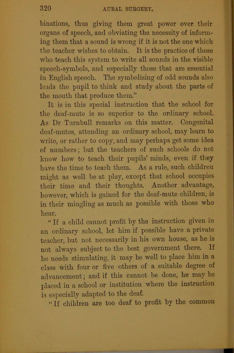 binations, thus giving them great power over their organs of speech, and obviating the necessity of inform- ing them that a sound is wrong if it is not the one which the teacher wishes to obtain. It is the practice of those who teach this system to write all sounds in the visible speech-symbols, and especially those that are essential in English speech. The symbolising of odd sounds also leads the pupil to think and study about the parts of the mouth that produce them.” It is in this special instruction that the school for the deaf-mute is so superior to the ordinary school. As Dr Turnbull remarks on this matter. Congenital deaf-mutes, attending an ordinary school, may learn to write, or rather to copy, and may perhaps get some idea of numbers; but the teachers of such schools do not know how to teach their pupils’ minds, even if they have the time to teach them. As a rule, such children might as well be at play, except that school occupies their time and their thoughts. Another advantage, however, which is gained for the deaf-mute children, is in their mingling as much as possible with those who hear. “ If a child cannot profit by the instruction given in an ordinary school, let him if possible have a private teacher, but not necessarily in his own house, as he is not always subject to the best government there. If he needs stimulating, it may be well to place him in a class with four or five others of a suitable degree of advancement; and if this cannot be done, he may be placed in a school or institution where the instruction is especially adapted to the deaf. “ If children are too deaf to profit by the common