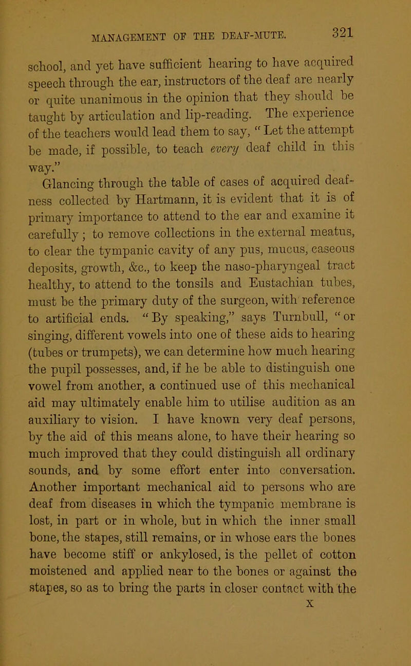 school, and yet have sufficient hearing to have acquired speech through the ear, instructors of the deaf are nearly or quite unanimous in the opinion that they should be taught by articulation and lip-reading. The experience of the teachers would lead them to say, “ Let the attempt be made, if possible, to teach every deaf child in this way.” Glancing through the table of cases of acquired deaf- ness collected by Hartmann, it is evident that it is of primary importance to attend to the ear and examine it carefully ; to remove collections in the external meatus, to clear the tympanic cavity of any pus, mucus, caseous deposits, growth, &c., to keep the naso-pharyngeal tract healthy, to attend to the tonsils and Eustachian tubes, must be the primary duty of the surgeon, with reference to artificial ends. “By speaking,” says Turnbull, “or singing, different vowels into one of these aids to hearing (tubes or trumpets), we can determine how much hearing the pupil possesses, and, if he be able to distinguish one vowel from another, a continued use of this mechanical aid may ultimately enable him to utilise audition as an auxiliary to vision. I have known very deaf persons, by the aid of this means alone, to have their hearing so much improved that they could distinguish all ordinary sounds, and by some effort enter into conversation. Another important mechanical aid to persons who are deaf from diseases in which the tympanic membrane is lost, in part or in whole, but in which the inner small bone, the stapes, still remains, or in whose ears the bones have become stiff or ankylosed, is the pellet of cotton moistened and applied near to the bones or against the stapes, so as to bring the parts in closer contact with the