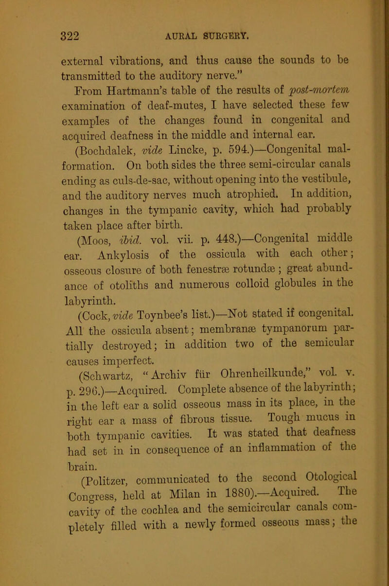 external vibrations, and thus cause the sounds to be transmitted to the auditory nerve.” From Hartmann’s table of the results of post-mortem examination of deaf-mutes, I have selected these few examples of the changes found in congenital and acquired deafness in the middle and internal ear. (Bochdalek, vide Lincke, p. 594.)—Congenital mal- formation. On both sides the three semi-circular canals ending as culs-de-sac, without opening into the vestibule, and the auditory nerves much atrophied. In addition, changes in the tympanic cavity, which had probably taken place after birth. (Moos, ibid. vol. vii. p. 448.)—Congenital middle ear. Ankylosis of the ossicula with each other; osseous closure of both fenestrae rotundae ; great abund- ance of otoliths and numerous colloid globules in the labyrinth. (Cock, vide Toynbee’s list.)—Hot stated if congenital. All the ossicula absent; membranae tympanorum par- tially destroyed; in addition two of the semicular causes imperfect. (Schwartz, “Archiv fur Ohrenheilkunde,” vol. v. p_ 296.) Acquired. Complete absence of the labyrinth; in the left ear a solid osseous mass in its place, in the right ear a mass of fibrous tissue. Tough mucus in both tympanic cavities. It was stated that deafness had set in in consequence of an inflammation of the brain. (Politzer, communicated to the second Otological Congress, held at Milan in 1880).—Acquired. The cavity of the cochlea and the semicircular canals com- pletely filled with a newly formed osseous mass; the