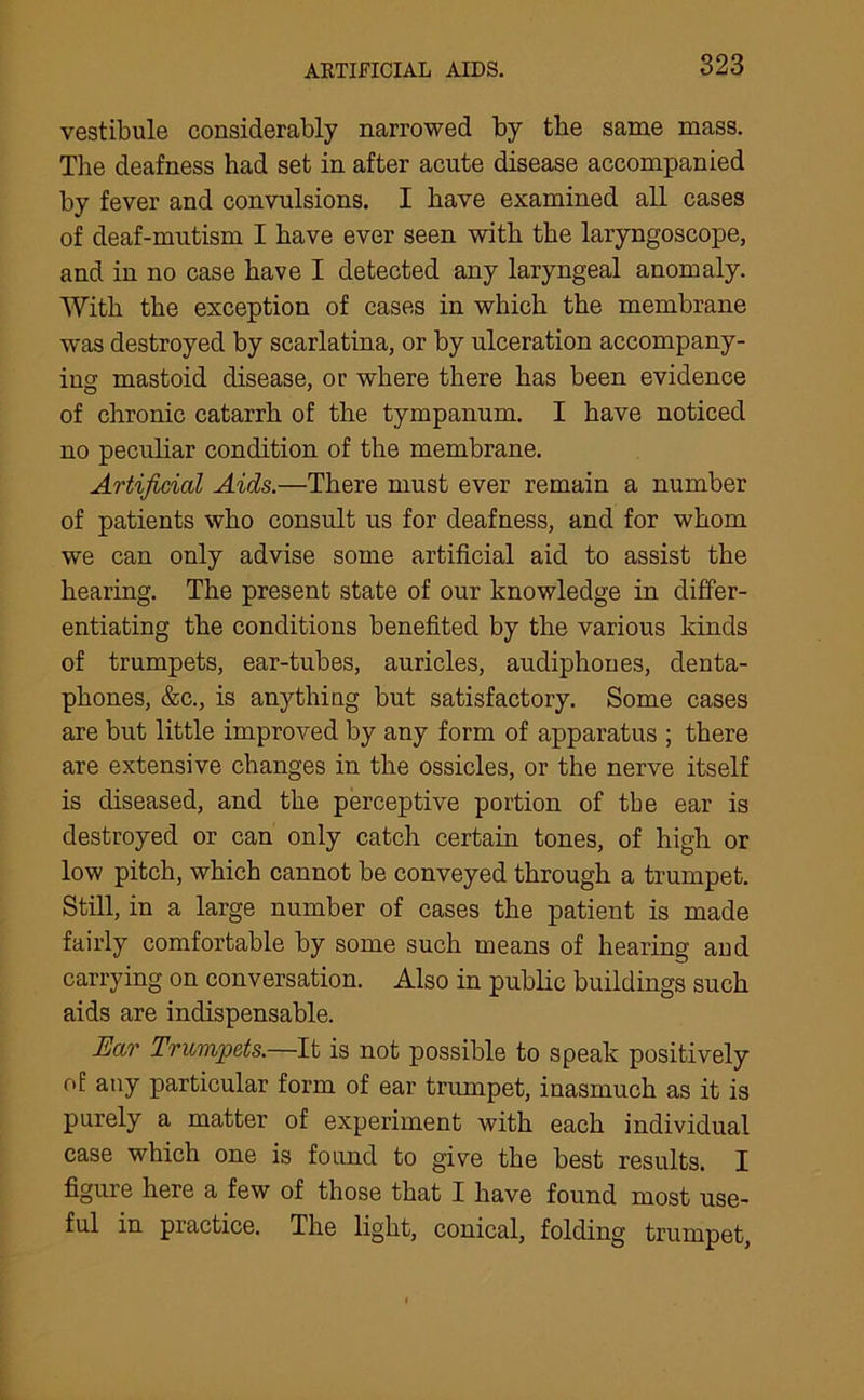 ARTIFICIAL AIDS. vestibule considerably narrowed by the same mass. The deafness had set in after acute disease accompanied by fever and convulsions. I have examined all cases of deaf-mutism I have ever seen with the laryngoscope, and in no case have I detected any laryngeal anomaly. With the exception of cases in which the membrane was destroyed by scarlatina, or by ulceration accompany- ing mastoid disease, or where there has been evidence of chronic catarrh of the tympanum. I have noticed no peculiar condition of the membrane. Artificial Aids.—There must ever remain a number of patients who consult us for deafness, and for whom we can only advise some artificial aid to assist the hearing. The present state of our knowledge in differ- entiating the conditions benefited by the various kinds of trumpets, ear-tubes, auricles, audiphones, denta- phones, &c., is anything but satisfactory. Some cases are but little improved by any form of apparatus ; there are extensive changes in the ossicles, or the nerve itself is diseased, and the perceptive portion of the ear is destroyed or can only catch certain tones, of high or low pitch, which cannot be conveyed through a trumpet. Still, in a large number of cases the patient is made fairly comfortable by some such means of hearing and carrying on conversation. Also in public buildings such aids are indispensable. Ear Trumpets.—It is not possible to speak positively of any particular form of ear trumpet, inasmuch as it is purely a matter of experiment with each individual case which one is found to give the best results. I figure here a few of those that I have found most use- ful in practice. The light, conical, folding trumpet,