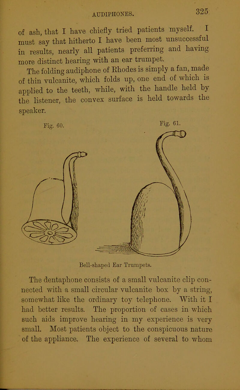 AUD1PH0NES. of ash, that I have chiefly tried patients myself. I must say that hitherto I have been most unsuccessful in results, nearly all patients preferring and having more distinct hearing with an ear trumpet. The folding audiphone of Rhodes is simply a fan, made of thin vulcanite, which folds up, one end of which is applied to the teeth, while, with the handle held by the listener, the convex surface is held towards the speaker. The dentaphone consists of a small vulcanite clip con- nected with a small circular vulcanite box by a string, somewhat like the ordinary toy telephone. With it I had better results. The proportion of cases in which such aids improve hearing in my experience is very small. Most patients object to the conspicuous nature of the appliance. The experience of several to whom
