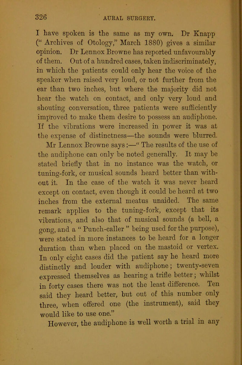I have spoken is the same as my own. Dr Knapp (“ Archives of Otology,” March 1880) gives a similar opinion. Dr Lennox Browne has reported unfavourably of them. Out of a hundred cases, taken indiscriminately, in which the patients could only hear the voice of the speaker when raised very loud, or not further from the ear than two inches, but where the majority did not hear the watch on contact, and only very loud and shouting conversation, three patients were sufficiently improved to make them desire to possess an audiphone. If the vibrations were increased in power it was at the expense of distinctness—the sounds were blurred. Mr Lennox Browne says:—“ The results of the use of the audiphone can only be noted generally. It may be stated briefly that in no instance was the watch, or tuning-fork, or musical sounds heard better than with- out it. In the case of the watch it was never heard except on contact, even though it could be heard at two inches from the external meatus unaided. The same remark applies to the tuning-fork, except that its vibrations, and also that of musical sounds (a bell, a gong, and a “ Punch-caller ” being used for the purpose), were stated in more instances to be heard for a longer duration than when placed on the mastoid or vertex. In only eight cases did the patient say he heard more distinctly and louder with audiphone; twenty-seven expressed themselves as hearing a trifle better; whilst in forty cases there was not the least difference. Ten said they heard better, but out of this number only three, when offered one (the instrument), said they would like to use one.” However, the audiphone is well worth a trial in any