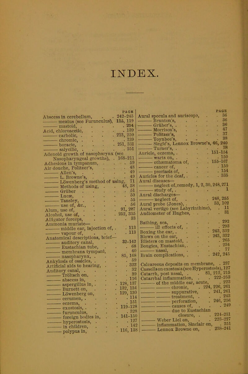 INDEX PAGE Abscess in cerebellum, . . 242-245 meatus (see Furunculus), 115, 119 - mastoid, 254 Acid, chloroacetic, carbolic, . chromic, . boracic, . - salycilic 213, Adenoid growth of nasopharynx Nasopharyngeal growths), Adhesions in tympanum. Air douche, Politzer’s, Allen’s, L. Browne’s, . Lowenberg’s method of Methods of using, Gruber Luc®, Tansley, . use of, <fec., Alum, use of, Alcohol, use of, . Alligator forceps, Ammonia muriate— middle ear, injection of, vapour of, Anatomical descriptions, brief- auditory canal, Eustachian tube, membrana tympani nasopharynx, Ankylosis of ossicles, Artificial aids to hearing, Auditory canal, . Troltsch on, abscess in, aspergillus in, Burnett on, Lowenberg on, cerumen, . eczema, . exostosis, . furunculus, foreign bodies in, hyperostosis, in children, polypus in, 139 250 ! 139 251, 331 . 251 see 168-211 59 48 49 49 using, 71 48, 58 . 51 Aural specula and auriscope, Brunton'8, Gruber’s, . Morrison’s, Politzer’s, Toynbee’s, Siege’s, Lennox Browne Turner’s, . Auricle, eczema, . warts on, . othajmatoma of, cancer of, psoriasis of. PAGE . 36 . 36 . 36 . 47 . 37 . 38 s, 46, 240 . 38 151-154 . 150 155-167 . 150 . 154 . 335 . 50 . 55 . 56 91, 207 252, 335 . 33 . 113 . 113 32-142 . 68 40 85, 168 . 59 . 323 . 32 . 39 . 116 128,137 132, 134 129, 130 . 114 . 151 119-128 . 328 141-150 . 127 . 142 116, 138 Auricles for the deaf, . Aural diseases— neglect of, remedy, 1, 2,30,248,271 study of, 1 248, 255 33, 102 . 11 . 31 Aural discharges— neglect of, Aural probe (Jones), . . • Aural vertigo (see Labyrinthine), Audiometer of Hughes, Bathing, sea, ill effects of, Boxing the ear, Blows on the ear, Blisters on mastoid, Bougies, Eustachian, nasal, Brain complications, . 292 . 293 . 243, 332 . 243, 332 . 265 . 234 . . 77 . 242,245 Calcareous deposits on membrane, . 237 Cassellson exostosis (see Hyperostosis), 127 Catarrh, post nasal, . . 81, 212, 215 Catarrhal inflammation, . . 222-253 of the middle ear, acute, . 223 chronic, . 224,226,261 suppurative, . 241, 261 treatment, . . . 243 perforation, . 246, 256 causes of, . . 249 due to Eustachian closure, . . 224-231 Weber Liel on, . . 223-227 inflammation, Sinclair on, . 251 Lennox Browne on, . 238-241