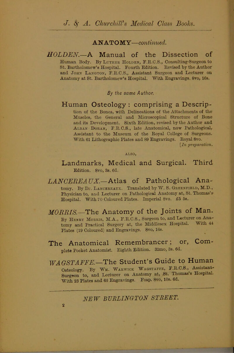 AN ATOMY—continued. HOLDEN.—A Manual of the Dissection of Human Body. By Lutiiek Holden, F.R.C.S., Consulting-Surgeon to St. Bartholomew’s Hospital. Fourth Edition. Revised by the Author and John Langton, F.R.C.S., Assistant Surgeon and Lecturer on Anatomy at St. Bartholomew’s Hospital. With Engravings. 8vo, 16s. By the same A uthor. Human Osteology : comprising a Descrip- tion of the Bones, with Delineations of the Attachments of the Muscles, the General and Microscopical Structure of Bone and its Development. Sixth Edition, revised by the Author and Alban Doean, F.R.C.S., late Anatomical, now Pathological, Assistant to the Museum of the Royal College of Surgeons. With 61 Lithographic Plates and 89 Engravings. Royal 8vo. [In preparation. ALSO, Landmarks, Medical and Surgical. Third Edition. 8vo, 3s. 6d. LANCEREAUX.—Atlas of Pathological Ana- tomy. By Dr. Lancekeadx. Translated by W. S. Greenfield, M.D., Physician to, aud Lecturer on Pathological Anatomy at, St. Thomas’s Hospital. With 70 Coloured Plates. Imperial 8vo. £5 5s. MORRIS.—The Anatomy of the Joints of Man. By Henry Morris, M.A., F.R.C.S., Surgeon to, and Lecturer on Ana- tomy and Practical Surgery at, the Middlesex Hospital. With 44 Plates (19 Coloured) and Engravings. 8vo, 16s. The Anatomical Remembrancer; or, Com- plete Pocket Anatomist. Eighth Edition. 32mo, 3s. 6d. WAGSTAFFE.—The Student’s Guide to Human Osteology. By Wm. Warwick Waostaffe, F.R.C.S., Assistant- Surgeon to, and Lecturer on Anatomy at, St. Thomas’s Hospital. With 23 Plates and 68 Engravings. Fcap. 8vo, 10s. 6d.