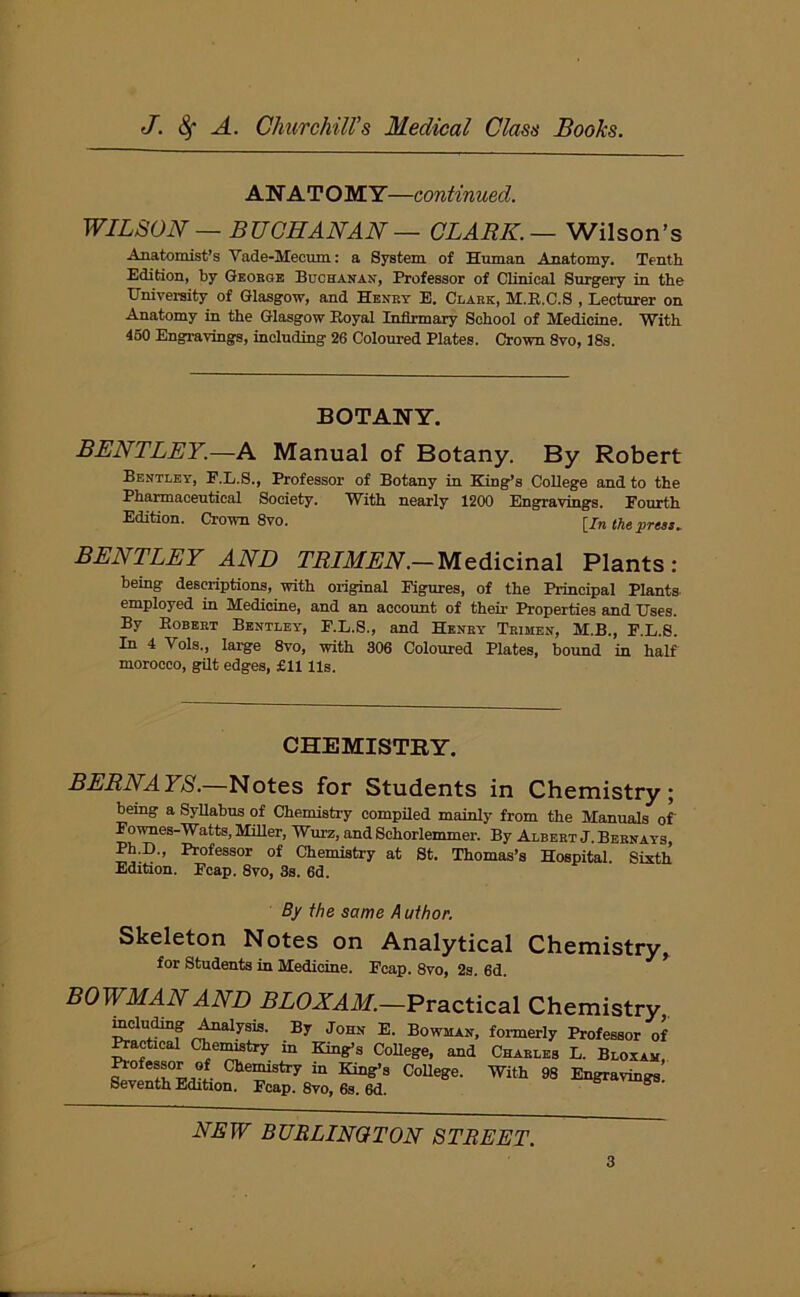 ANATOMY—continued. WILSON — BUCHANAN — CLARK.— Wilson’s Anatomist’s Vade-Mecum: a System of Human Anatomy. Tenth Edition, by George Buchanan, Professor of Clinical Surgery in the University of Glasgow, and Henry E. Clark, M.R.C.S , Lecturer on Anatomy in the Glasgow Boyal Infirmary School of Medicine. With 450 Engravings, including 26 Coloured Plates. Crown Svo, 18s. BOTANY. BENTLEY.—A Manual of Botany. By Robert Bentley, F.L.S., Professor of Botany in King’s College and to the Pharmaceutical Society. With nearly 1200 Engravings. Fourth Edition. Crown 8vo. [J„ the press. BENTLEY AND TRIMEN.— Medicinal Plants: being descriptions, with original Figures, of the Principal Plants employed in Medicine, and an account of their Properties and Uses. By Robert Bentley, F.L.S., and Henry Trimen, M.B., F.L.S. In 4 Vols., large 8vo, with 306 Coloured Plates, bound in half morocco, gilt edges, £11 Us. CHEMISTRY. BERNAYS.—Notes for Students in Chemistry; being a Syllabus of Chemistry compiled mainly from the Manuals of Fownes-Watts, Miller, Wurz, and Schorlemmer. By Albert J. Bernays, Ph.D., Professor of Chemistry at St. Thomas’s Hospital. Sixth Edition. Fcap. 8vo, 3s. 6d. By the same A uthor. Skeleton Notes on Analytical Chemistry, for Students in Medicine. Fcap. 8vo, 2s. 6d. BOWMAN AND BLOXAM.—Practical Chemistry including Analysis. By John E. Bowman, formerly Professor of Practical Chemistry m King’s College, and Charles L. Bloxam, Professor of Chemistry in King’s College. With 98 Engravings. Seventh Edition. Fcap. 8vo, 6s. 6d. NEW BURLINGTON STREET.