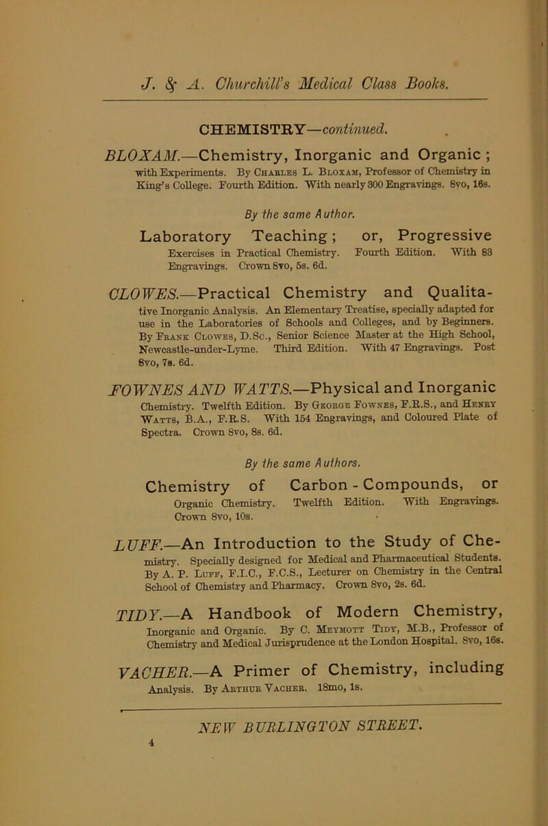 CHEMISTRY—continued. BLOXAM.—Chemistry, Inorganic and Organic ; ■with Experiments. By Charles E. Bloxam, Professor of Chemistry in King’s College. Fourth Edition. With nearly 300 Engravings. 8vo, 16s. By the same Author. Laboratory Teaching; or, Progressive Exercises in Practical Chemistry. Fourth Edition. With 83 Engravings. Crown 8vo, 5s. 6d. CLOWES.—Practical Chemistry and Qualita- tive Inorganic Analysis. An Elementary Treatise, specially adapted for use in the Laboratories of Schools and Colleges, and by Beginners. By Frank Clowes, D. Sc., Senior Science Waster at the High School, Newcastle-under-Lyme. Third Edition. With 47 Engravings. Post 8vo, 7s. 6d. FOWNES AND WATTS.—Physical and Inorganic Chemistry. Twelfth Edition. By George Fownes, F.R.S., and Henry Watts, B.A., F.R.S. With 154 Engravings, and Coloured Plate of Spectra. Crown 8vo, 8s. 6d. By the same Authors. Chemistry of Carbon - Compounds, or Organic Chemistry. Twelfth Edition. With Engravings. Crown 8vo, 10s. LUFF.—An Introduction to the Study of Che- mistry. Specially designed for Medical and Pharmaceutical Students. By A. P. Luff, F.I.C., F.C.S., Lecturer on Chemistry in the Central School of Chemistry and Pharmacy. Crown 8vo, 2s. 6d. TIDY.—A Handbook of Modern Chemistry, Inorganic and Organic. By C. Meymott Tidy, M.B., Professor of Chemistry and Medical Jurisprudence at the London Hospital. Svo, 16s. VACHER — A Primer of Chemistry, including Analysis. By Arthur Yacheb. ISmo, Is.