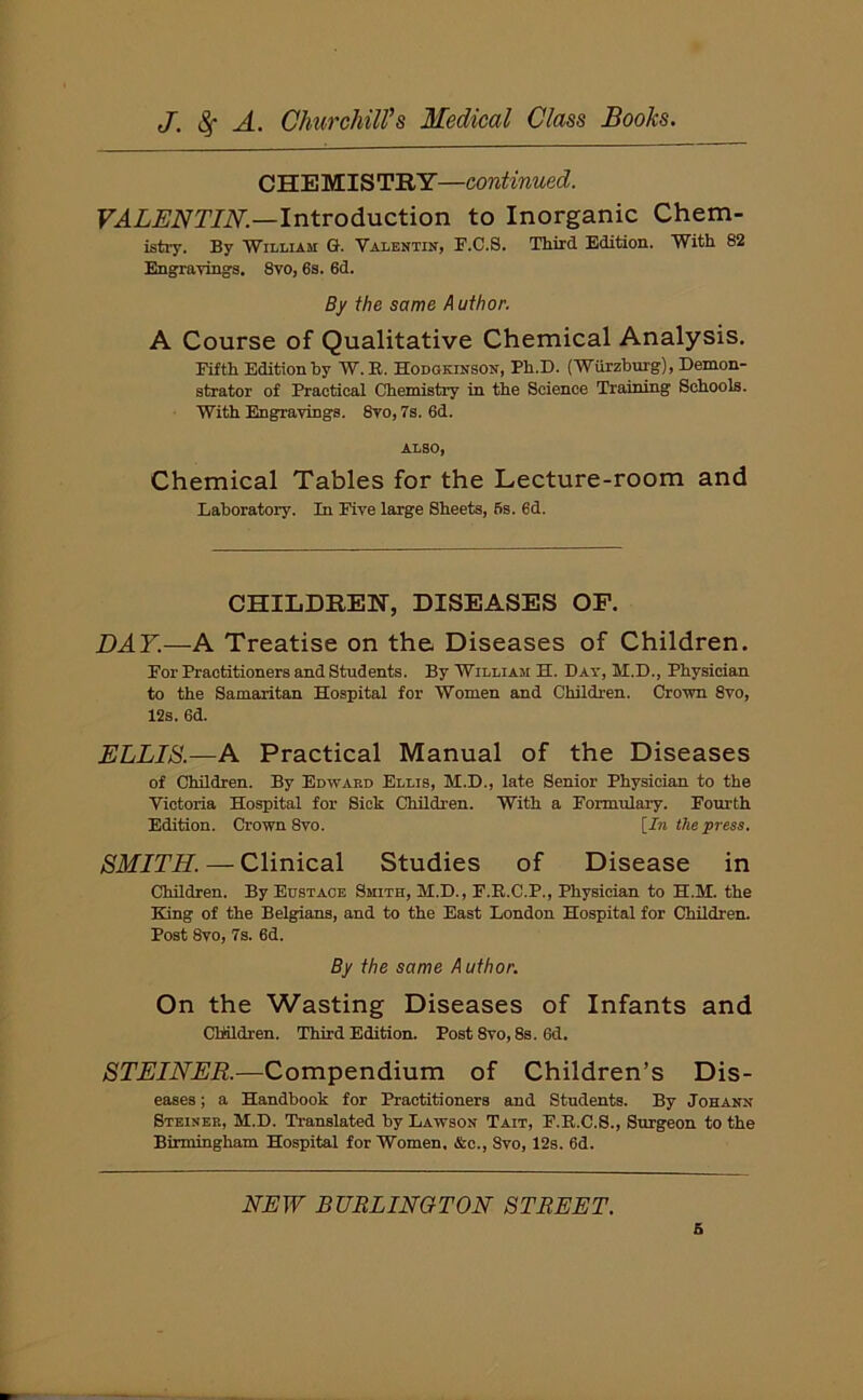 CHEMISTRY—continued. VALENTIN.—Introduction to Inorganic Chem- istry. By William G. Valentin, F.C.S. Third Edition. With 82 Engravings. 8vo, 6s. 6d. By the same A uthor. A Course of Qualitative Chemical Analysis. Fifth Edition by W. It. Hodgkinson, Ph.D. (Wurzburg), Demon- strator of Practical Chemistry in the Science Training Schools. With Engravings. 8vo, 7s. 6d. ALSO, Chemical Tables for the Lecture-room and Laboratory. In Five large Sheets, 6s. 6d. CHILDREN, DISEASES OF. DAY.—A Treatise on the Diseases of Children. For Practitioners and Students. By William H. Day, M.D., Physician to the Samaritan Hospital for Women and Children. Crown 8vo, 12s. 6d. ELLIS.—A Practical Manual of the Diseases of Children. By Edward Ellis, M.D., late Senior Physician to the Victoria Hospital for Sick Children. With a Formulary. Fourth Edition. Crown 8vo. [In the press. SMITH. — Clinical Studies of Disease in Children. By Eustace Smith, M.D., F.E.C.P., Physician to H.M. the King of the Belgians, and to the East London Hospital for Children. Post 8vo, 7s. 6d. By the same Author. On the Wasting Diseases of Infants and Children. Third Edition. Post 8vo, 8s. 6d. STEINER.—Compendium of Children’s Dis- eases ; a Handbook for Practitioners and Students. By Johann Steinee, M.D. Translated by Lawson Tait, F.R.C.S., Surgeon to the Birmingham Hospital for Women. &c., 8vo, 12s. 6d. NEW BURLINGTON STREET. 6