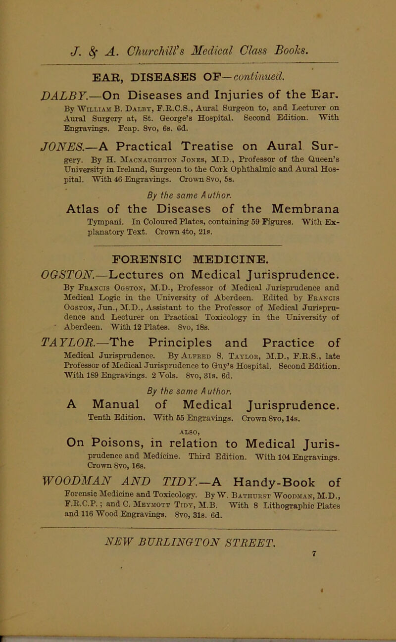 EAR, DISEASES OF—continued. DALBY.—On Diseases and Injuries of the Ear. By William B. Dalby, F.E.C.8., Aural Surgeon to, and Lecturer on Aural Surgery at, St. George’s Hospital. Second Edition. With Engravings. Fcap. 8vo, 6s. (rid. JONES.—A Practical Treatise on Aural Sur- gery. By H. Macnaughton Jonhs, M.D., Professor of the Queen’s University in Ireland, Surgeon to the Cork Ophthalmic and Aural Hos- pital. With 46 Engravings. Crown Svo, 6s. By the same A uthor. Atlas of the Diseases of the Membrana Tympani. In Coloured Plates, containing 59 Figures. With Ex- planatory Text. Crown 4to, 21s. FORENSIC MEDICINE. OGSTON.—Lectures on Medical Jurisprudence. By Francis Ogston, M.D., Professor of Medical Jurisprudence and Medical Logic in the University of Aberdeen. Edited by Francis Ogston, Jun., M.D., Assistant to the Professor of Medical Jurispru- dence and Lecturer on Practical Toxicology in the University of ' Aberdeen. With 12 Plates. 8vo, 18s. TAYLOR.—The Principles and Practice of Medical Jurisprudence. By Alfred S. Taylor, M.D., F.E.S., late Professor of Medical Jurisprudence to Guy’s Hospital. Second Edition. With 189 Engravings. 2 Yols. 8vo, 31s. 6d. By the same Author. A Manual of Medical Jurisprudence. Tenth Edition. With 65 Engravings. Crown 8vo, 14s. ALSO, On Poisons, in relation to Medical Juris- prudence and Medicine. Third Edition. With 104 Engravings. Crown Svo, 16s. WOODMAN AND TIDY.—A Handy-Book of Forensic Medicine and Toxicology. By W. Bathurst Woodman, M.D., F.E.C.P.; andC. Meymott Tidy, M.B. With 8 Lithographic Plates and 116 Wood Engravings. 8vo, 31s. 6d. NEW BURLINGTON STREET.